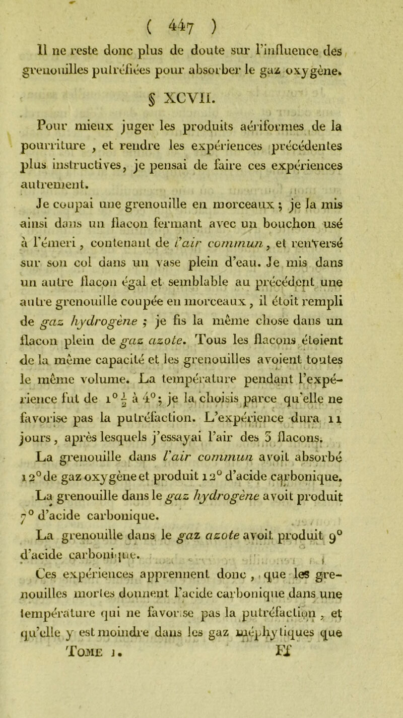 11 ne reste donc plus de doute sur l’inlluence des grenouilles puiréfiées pour absorber le gaz oxygène. § xcvir. Pour mieux juger les produits aériformes de la pourriture , et rendre les expériences précédentes plus instructives, je pensai de faire ces expéi'iences autrement. Je coupai une grenouille en morceaux ; je la mis ainsi dans un flacon fermant avec un bouchon usé à l'émeri, contenant de Cair commun, et renversé sur son col dans un vase plein d’eau. Je mis dans un autre flacon égal et semblable au précédent une autre grenouille coupée en morceaux, il éloit rempli de gaz hydrogène ; je fis la même chose dans un flacon plein de gaz azote. Tous les flacons étoient de la même capacité et les grenouilles avoient toutes le même volume. La température pendant l’expé- rience fut de 1° 5 à 4°^ je la, choisis parce qu'elle ne favorise pas la putréfaction. L’expérience dura ii jours, après lesquels j’essayai l’air des 5 flacons; La gi’enouille dans Vair commun a voit absorbé 12° de gaz oxygène et produit 12° d’acide Ccjrbonique. La grenouille dans le gaz hydrogène avoit produit 7 ° d’acide carbonique. La grenouille dans le gaz azote avoit produit 9° d’acide carbonique. ^ Ces expériences apprennent donc , que les gre- nouilles morles donnent l’acide carbonique dans une température qui ne favor.se pas la putréfaction , ef qu’elle y est moindre dans les gaz laéphy tiques que Toj>I£ J. Fi'