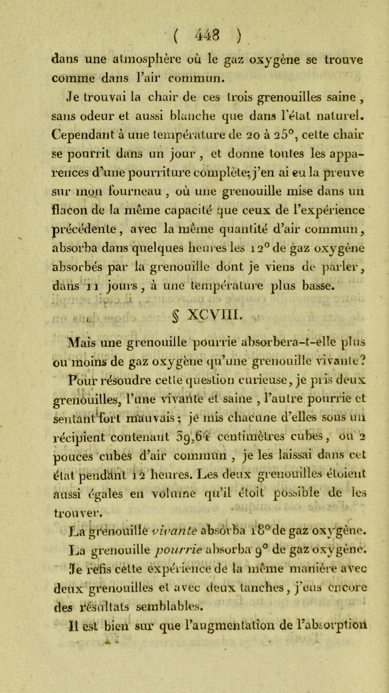 dans une aUnosphère où le gaz oxygène se trouve comme dans Fair commun. Je trouvai la chair de ces trois grenouilles saine , sans odeur et aussi blanche cpie dans l’état naturel. Cependant à une température de 20 à 20®, celte chair se pouriât dans un jour , et donne toutes les appa- rences d'une pourriture complète; j’en ai eu la preuve sur mou fourneau , où une grenouille mise dans un flacon de la même capacité que ceux de l’expérience précédente, avec la même quantité d’air commun, absorba dans quelques heures les 12° de gaz oxygène absorbés par la grenouille dont je viens de ])arler, dans 11 jours, à une tenipératin e plus basse. § xcvni. Mais une grenouille pourrie absorbera-t-elle plus ou moins de gaz oxygène qu’une grenouille vivante? Pour résoudre cette question curieuse, je pris deux grenouilles, l’une vivaiite et saine , l’autre pourrie cl sentant*fort mauvais; je mis chacune d’elles sous un récipient contenant 69,64 centimètres cubes, ou 2 pouces cubes d’air commun , je les laissai dans cet état pendttnt 12 heures. Les deux grenouilles étoient aussi égales en volume qu’il éloit possinle de les trouver. La grenouille virante absorba 18°de gaz ox}'gène. La grenouille /jon/vie absorba 9° de gaz oxygène. île l’efis celle expérience de la même manière avec deux grenouilles et avec deux tanches, j'eus encore des résultats semblables. 11 est bien sur que l’augmentation de Fabiorption