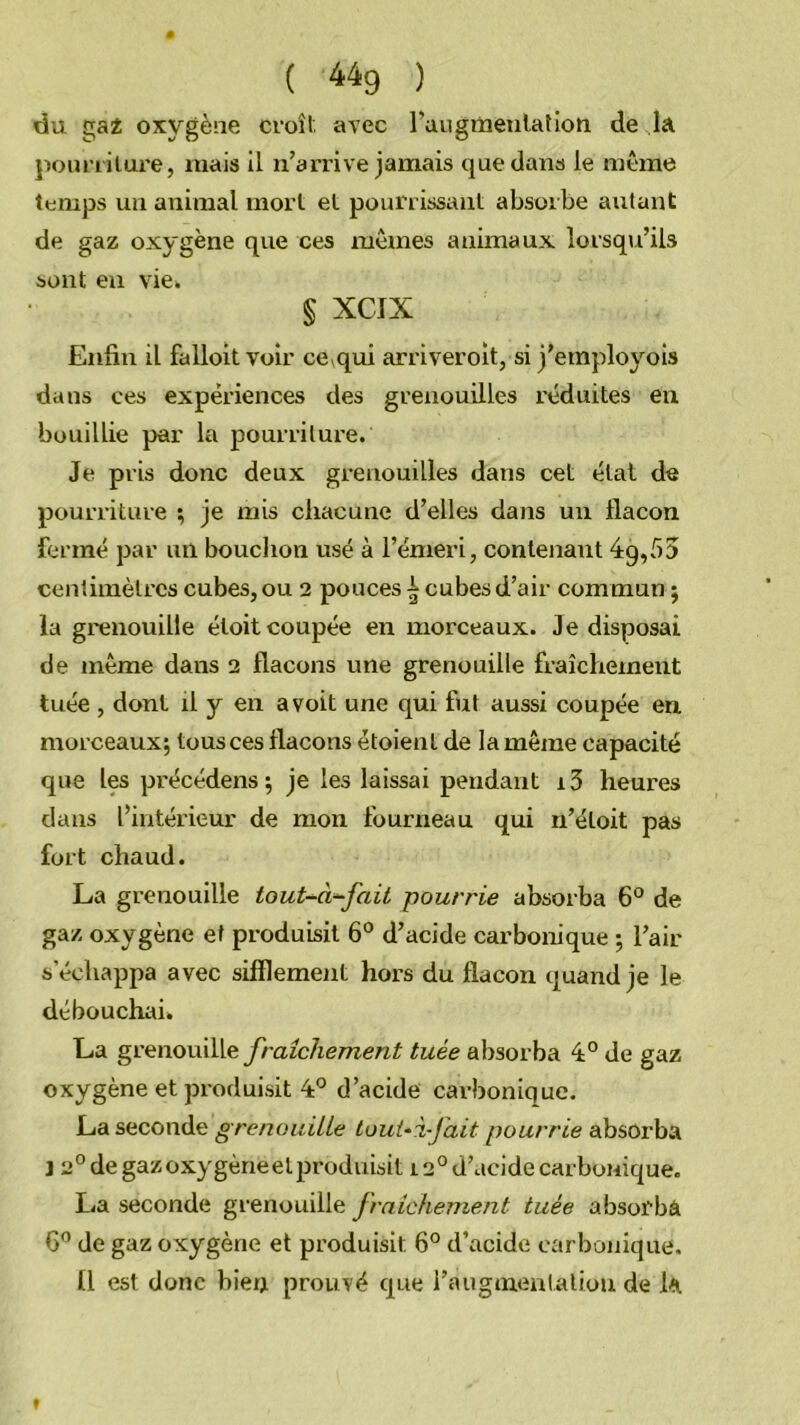 du £TaÈ oxygène cvoîl avec l’aiigixieiilatioti de la ]iouriilure, mais il n’arrive jamais que dans le même temps un animal mort el pourrissant absorbe autant de gaz oxygène que ces mêmes animaux lorsqu’ils sont eu vici § XCIX Enfin il falloitvoir ce qui arriveroit, si j’employois dans ces expériences des grenouilles réduites en bouillie par la pourriture. Je pris donc deux grenouilles dans cet état de pourriture ; je mis chacune d’elles dans un flacon fermé par un bouchon usé à l’émeri, contenant 4:9,55 centimètres cubes, ou 2 pouces i cubes d’air commun ; la grenouille étoit coupée en morceaux. Je disposai de même dans 2 flacons une grenouille fraîchement tuée , dont il y en a voit une qui fiit aussi coupée en morceaux; tous ces flacons étoient de la même capacité que les précédens; je les laissai pendant i3 heures dans l’intérieur de mon fourneau qui n’étoit pas fort chaud. La grenouille tout-^à^fait pourrie absorba 6° de gaz oxygène et produisit 6° d’acide carbonique ; l’air s’échappa avec sifflement hors du flacon quand je le débouchai. La gv^no\x\\.\^ fraîcJiement tuée absorba 4° de gaz oxygène et produisit 4° d’acide carbonique. La seconde grenoiiiUe louUi-Jait pourrie absorba J 2° de gazoxygèrieelproduisit 12° d’acide carbonique. La seconde grenouille fraîchement tuée absorba G” de gaz oxygène et produisit 6° d’acide carbonique. ü est donc bien prouvé que l’augmenlaliou de la f