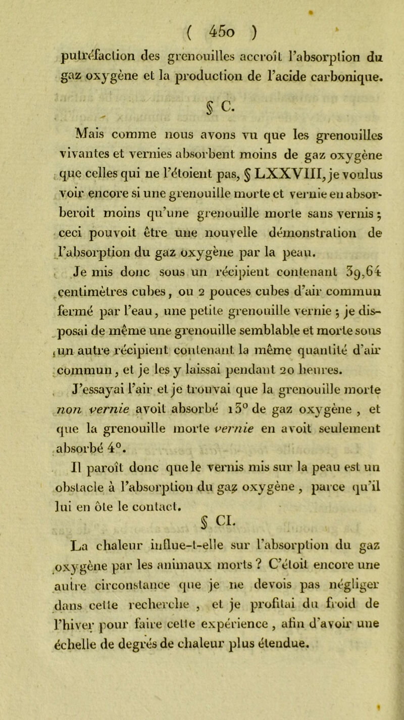 pulr(^faclion des grenouilles accroît l’absorplion du gaz oxygène et la production de l’acide carbonique. § c. Mais comme nous avons vu que les grenouilles vivantes et venues absorbent moins de gaz oxygène que celles qui ne l’ètoient pas, § LXXVIII, je voulus voir encore si une grenouille morte et vei-nie en absoi’- beroit moins qu’une grenouilie morte sans vernis 5 ceci pouvoit être une nouvelle démonstration de l’absorption du gaz oxygène par la peau. Je mis donc sous un récipient contenant 39,64: centimètres cubes, ou 2 pouces cubes d’air commun fermé par l’eau, une petite grenouille vernie ; je dis- posai de même une grenouille semblable et morte sous ,un autre récipient contenant la même quantité d'air commun, et je les y laissai pendaiit 20 lieures. J’essayai l’air et je trouvai que la grenouille morte non vernie avoit absorbé i5'^de gaz oxygène , et que la grenouille morte vernie en avoit seulement absorbé 4°. Il paroît donc que le vernis mis sur la peau est un obstacle à l’absorption du ga? oxygène , parce (ju’il lui en ôte le contact. § CL La chaleur iullue-t-elle sur l’absorption du gaz oxygène par les animaux morts ? C’étoit encore une autre circonstance que je ne devois pas négliger dans celle recherche , et je profitai du froid de l’hiver pour faire celle expérience , ahn d’avoir une échelle de degrés de chaleur plus étendue.