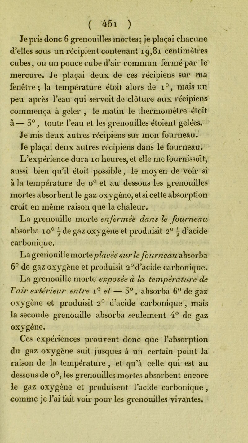 Je pris donc 6 grenouilles mortes; je plaçai chacnne d’elles sous un ix'cipienl conlenant 19,81 centimètres cubes, ou un pouce cube d'air commun fermé par le mercure. Je plaçai deux de ces récipiens sur ma fenêtre; la température étoit alors de 1°, mais un peu après l’eau qui servoit de clôture aux récipiens commença à geler , le matin le thermomètre étoit à— 5°, toute l’eau et les grenouilles étoient gelées. Je mis deux autres récipiens sur mon fourneau. Je plaçai deux autres récipiens dans le fourneau. L’expérience dura 10 heures, et elle me fournissoit, aussi bien qu’il étoit possible, le moyen de voir si à la température de 0° et au dessous les grenouilles mortes absorbent le gaz oxygène, et si cette absorption croît en même raison que la chaleur. La grenouille morte enfermée dans le fourneau absoi'ba io° 5 de gaz oxygène et produisit 2° 5 d’acide carbonique. La grenouille morteA'Ze fourneau absorba 6° de gaz oxygène et produisit 2°d’acide carbonique. La grenouille morte exposée à la température de Vair extérieur entre et — 5°, absorba 6° de gaz oxygène et produisit 2° d’acide carbonique, mais la seconde grenouille absorba seulement 4“ de gaz oxygène. Ces expériences prouvent donc que l’absorption du gaz oxygène suit jusqu es à un certain point la raison de la température , et qu’à celle qui est au dessous de 0°, les grenouilles mortes absorbent encore le gaz oxygène et produisent l’acide carbonique, comme je l’ai fait voii’ pour les grenouilles vivantes.