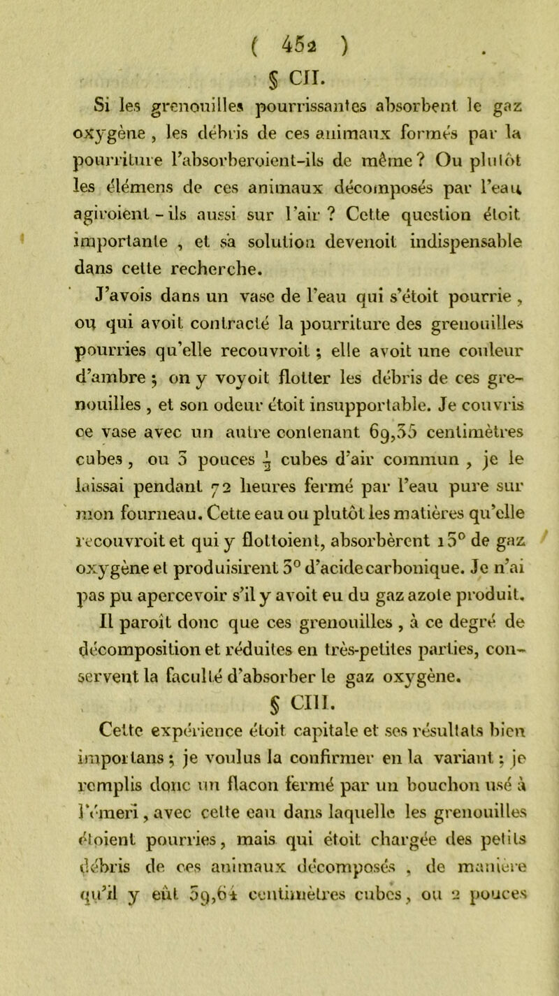 § CIL Si les grenouilles pourrissantes absorbent le gaz oxygène , les débris de ces animaux formés par la pourriluie l’absorberoient-ils de même? Ou plulôt les élémens de ces animaux décomposés par l’eau agiroienl - ils aussi sur l’air? Cette question éloit importante , et s'a solution deveuoil indispensable dans celle recherche. J’avois dans un vase de l’eau qui s’étoit pourrie , ou qui avoit contracté la pourriture des grenouilles pourries qu’elle recouvroit ; elle avoit une couleur d’ambre 5 on y voyoit flotter les débris de ces gre- nouilles , et son odeur etoit insupportable. Je couvris ce vase avec un autre contenant 69,55 centimètres cubes, ou 5 pouces ^ cubes d’air commun , je le laissai pendant y 2 lieui'es fermé par l’eau pure sur mon fourneau. Cette eau ou plutôt les matières qu’elle recouvroit et qui y flottoient, absorbèrent i5® de gaz oxygène et produisirent 5° d’acidecarbotiique. Je n’ai pas pu apercevoir s’il y avoit eu du gaz azote produit. Il paroît donc que ces grenouilles , à ce degré de décomposition et réduites en très-petites parties, con- servent la faculté d’absorber le gaz oxygène. § cm. Cette expérience étoit capitale et ses résultats bien impoïlans ^ je voulus la confirmer en la variant : je remplis donc un flacon fermé par un bouchon usé à réraex’l, avec celte eau dans laquelle les grenouilles éloient pourries, mais qui étoit chargée des petits débris de ces animaux décomposés , de maniéré qu’il y eût 5g,6i ccntiinèlres cubes, ou 2 pouces