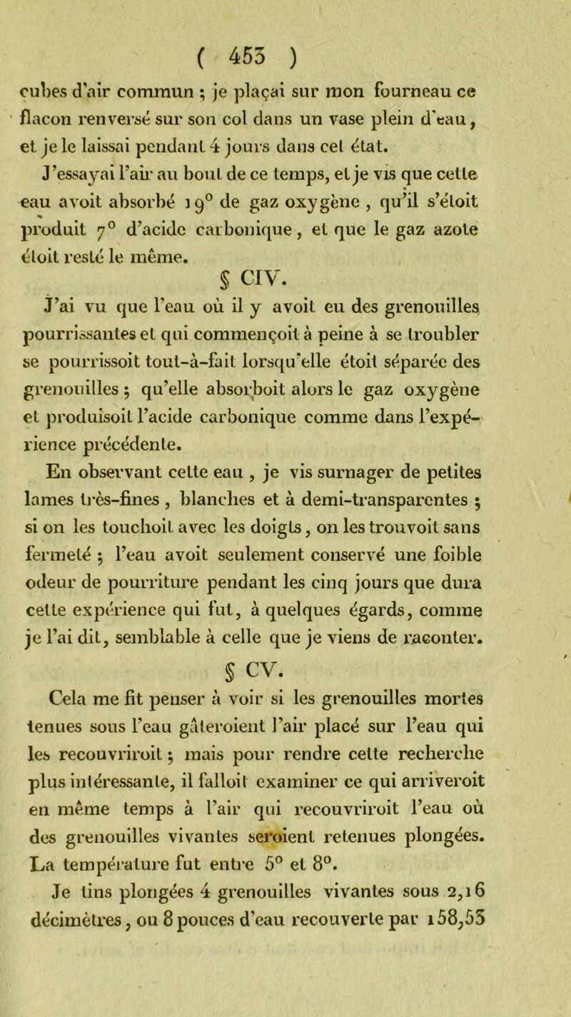 cubes d'air commun ; je plaçai sur mon fourneau ce flacon renversé sur sou col dans un vase plein d'eau, et Je le laissai pendant 4 jours dans cel état. J’essayai l’aii’ au boni de ce temps, et je vls que cette eau avoit absorbé 19° de gaz oxygène , qu’il s’éloit produit 7° d’acide carbonique, et que le gaz azote élüit resté le même. § CIV. j’ai vu que l’eau où il y avoit eu des grenouillesj pourrissantes et qui commençoit à peine à se troubler se pourrissoit tout-à-fail lorsqu’elle étoit séparée des grenouilles ; qu’elle absorboit aloi’s le gaz oxygène et produisoil l’acide carbonique comme dans l’expé- rience précédente. En observant cette eau , je vis surnager de petites lames ti-ès-fines , blanclies et à demi-transparentes ; si on les touchoil avec les doigts, on les trouvoit sans fermeté 5 l’eau avoit seulement conservé une foible odeur de pourriture pendant les cinq jours que dura celte expéi’ience qui fut, à quelques égards, comme je l’ai dit, semblable à celle que je viens de l’aconter. § cv. Cela me fit penser à voir si les grenouilles mortes tenues sous l’eau gâteroient l’air placé sur l’eau qui les recouvriroil j mais pour rendre celte recherche plus intéressante, il falloit examiner ce qui arriveroit en même temps à l’air qui recouvriroil l’eau où des grenouilles vivantes seroienl retenues plongées. La températui'e fut enti-e 5® et 8®. Je lins plongées 4 grenouilles vivantes sous 2,16 décimètres, ou 8pouces d’eau recouverte par 158,55