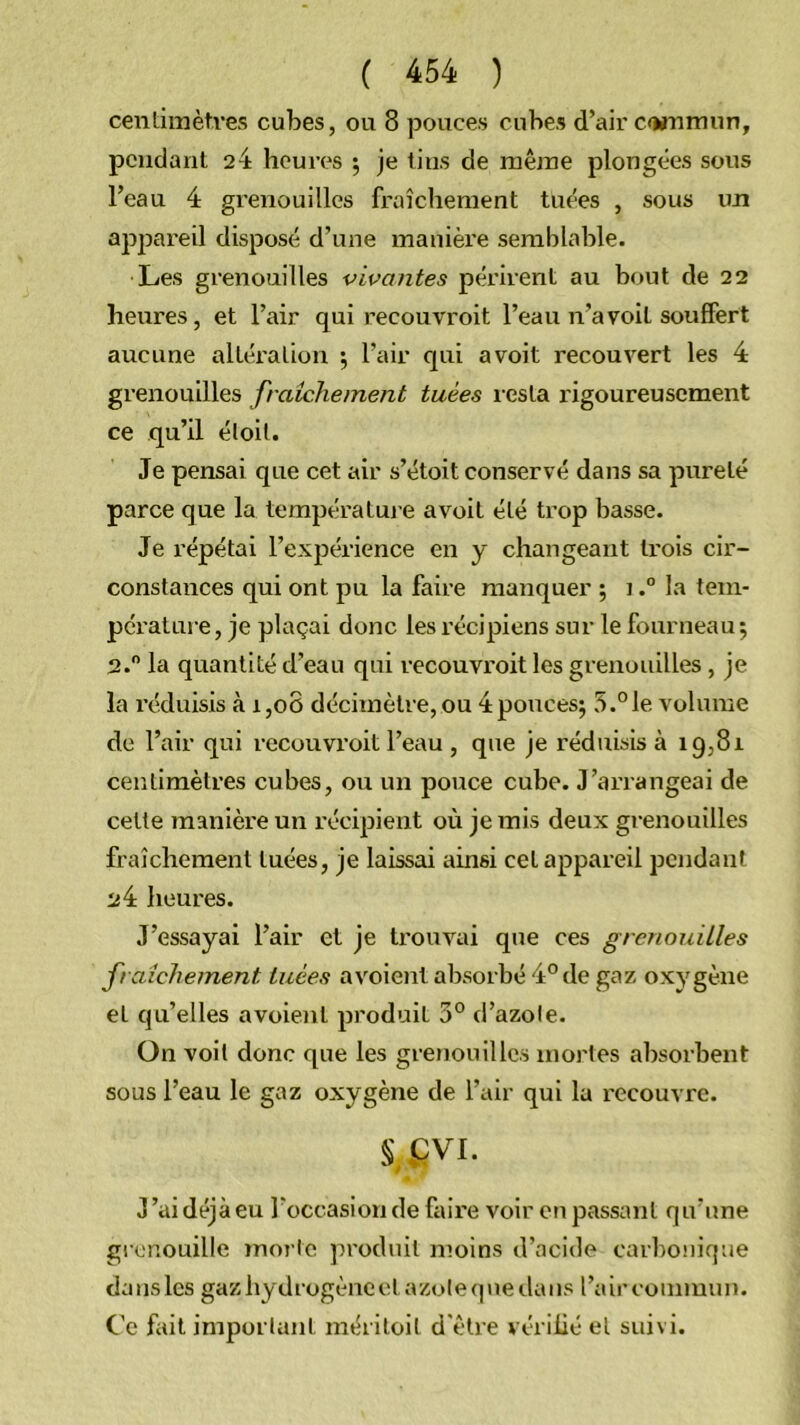 cenlimètves cubes, ou 8 pouces cubes d’air c<MTimun, pcudanl 24 heures ; je tins de mêine plongées sous l’eau 4 grenouilles fraîchement tuées , sous un appareil disposé d’une manière semblable. Les grenouilles vivantes périrent au bout de 22 heures, et l’air qui recouvroit l’eau n’a voit souffert aucune altération ; l’air qui a voit recouvert les 4 grenouilles frdichement tuées l’csla rigoureusement ce qu’il éloit. Je pensai que cet air s’étoit conservé dans sa pureté parce que la températuj e avoit été trop basse. Je répétai l’expérience en y changeant trois cir- constances qui ont pu la faire manquer ; i.° la tem- pérature, je plaçai donc les récipiens sur le fourneau j 2. la quantité d’eau qui recouvroit les grenouilles , je la réduisis à i,o8 décimètre,ou 4poucesj 5.°le volume de l’air qui recouvroit l’eau , que je réduisis à 19,81 centimètres cubes, ou un pouce cube. J’arrangeai de cette manière un récipient où je rais deux grenouilles fraîchement tuées, je laissai ainsi cet appareil pendant 24 heures. J’essayai l’air et je trouvai que ces grenouilles fraîchement tuées avoient absorbé 4° de gaz oxygène et qu’elles avoient produit 3° d’azole. On voit donc que les grenouilles mortes absorbent sous l’eau le gaz oxygène de l’air qui la l'ecouvre. §,vQVi. J’aidéjàeu roccasionde faire voir enpassant qu’une grenouille morte produit moins d’acide carbonique dans les gaz hydrogène et azote que dans l’air commun. C'e fait important inéritoit d'être vérifié et suivi.