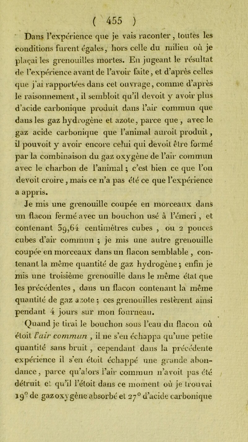 Dans rexpérience que je vais raconler, toutes les conditions furent égales, hoi’s celle du milieu où je plaçai les grenouilles mortes. Eu jugeant le résultat de l’expéinence avant de l’avoir faite, et d’après celles que j’ai rapportées dans cet ouvrage, comme d’après le raisonnement, il sembloit qu’il devoit y avoir plus d’acide carbonique produit dans l’air commun que dans les gaz hydrogène et azote, parce que , avec le gaz acide carbonique que l’animal aui oit produit, il pouvoit y avoir encore celui qui devoit être formé par la combinaison du gaz oxygène de l’air commun avec le charbon de l’animal ; c’est bien ce que l’on devoit croire, mais ce n’a pas été ce que l’expérience a appris. Je mis une grenouille coupée en morceaux dans un flacon fermé avec un bouchon usé à l’émeri, et contenant 59,64 centimètres cubes , ou 2 pouces cubes d’air commun 5 je mis une autre grenouille coupée en morceaux dans un flacon semblable , con- tenant la même quantité de gaz hydrogène 5 enfin je mis une troisième grenouille daiis le même état que les précédentes , dans un flacon contenant la même quantité de gaz a;:ote : ces grenouilles restèrent ainsi pendant 4 jours sur mon fourneau. Quand je tirai le bouchon sous l’eau du flacon où étoit U air commun , il ne s’en échappa qu’une petite quantité sans bruit, cependant dans la précédente expérience il s’en étoit échappé une grande abon- dance, parce qu’aîors l’air commun n’avoit pas été détruit cL qu’il l’étoit dans ce moment où je trouvai 19” de gazoxygène absox’bé et 27° d’acide carbonique