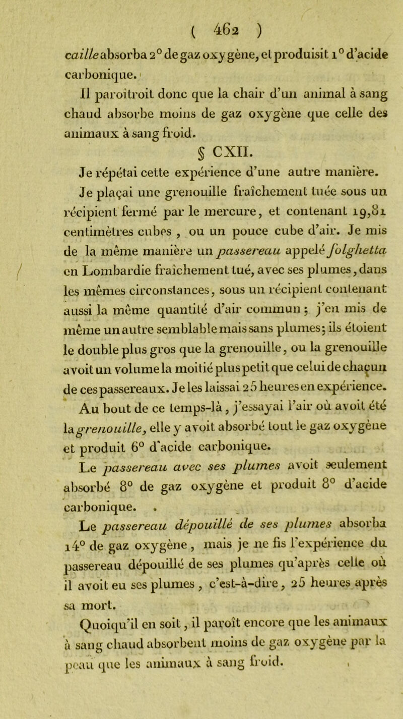 caî7/<?absorba 2° de gaz oxy gène, el produisit d’acide carbonique. 11 paroilroil donc que la chair d’un animal à sang chaud absorbe moins de gaz oxygène que celle des animaux à sang froid. § CXII. Je l'épétai cette expérience d’une autre manière. Je plaçai une grenouille fraîchement tuée sous un récipient fermé par le mercure, et contenant 19,01 centimètres cubes , ou un pouce cube d’air. Je mis de la même manière un passereau appelé foLghetta en Lombardie fraîchement tué, avec ses plumes,dans les mêmes circonstances, sous un récipient contenant aussi la même quantité d’air commun 5 J’en mis de même un autre semblable mais sans plumes; ils étoient le double plus gros que la grenouille, ou la grenouille avoitun voluraela moitiépluspetitque celuidechaçun de ces passereaux. Je les laissai 2 5 heures en expérience. Au bout de ce temps-là, j’essayai l’air où avoit été la grenouille, elle y avoit absorbé tout le gaz oxygène et produit 6° d'acide carbonique. Le passereau avec ses plumes avoit seulement absorbé 8° de gaz oxygène et produit 8° d’acide carbonique. Le passereau dépouillé de ses plumes absorba i4° de gaz oxygène , mais je ne fis l'expérience du passer-eau dépouillé de ses plumes qu’après celle où il avoit eu ses plumes , c’est-à-dire, 2Ù heures après sa mort. Quoiqu’il en soit, il paroît encore que les animaux à sang chaud absorbent moins de gaz oxygène par la jioau que les animaux à sang li oid.