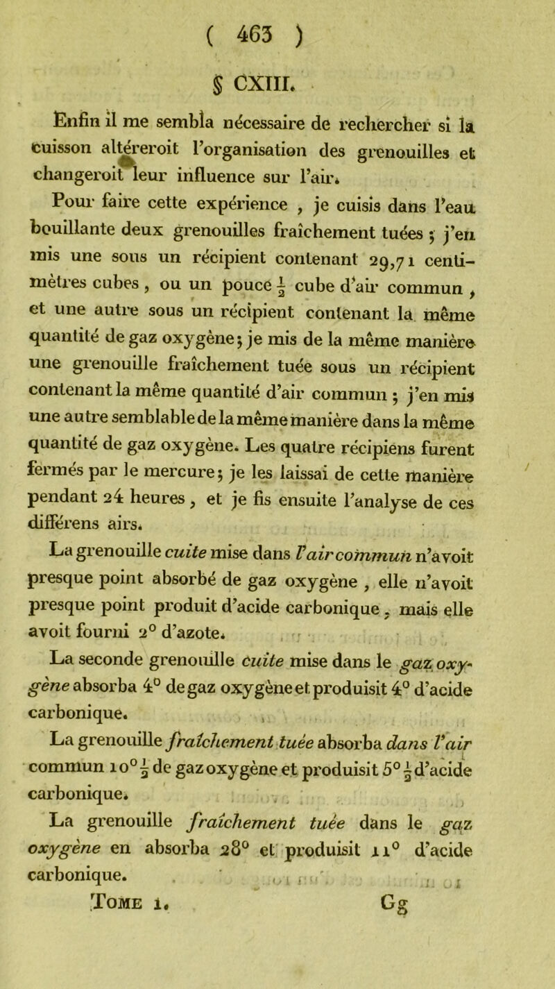 S CXTII. Enfin il me sembla nécessaire de recliercher si la cuisson al^eroit l’organisation des grenouilles eü changeroitleur influence sur l’air* Pour faire cette expérience , je cuisis dans l’eau bouillante deux grenouilles fraîchement tuées j j’en mis une sous un récipient contenant 29,71 centi- mètres cubes , ou un pouce ^ cube d’au’ commun ^ et une auti-e sous un récipient contenant la même quantité de gaz oxygène 5 je mis de la même manière une grenouille fraîchement tuée sous un récipient contenant la meme quantité d’air commun 5 j’en mis une autre semblable de la même manière dans la même quantité de gaz oxygène* Les quatre récipiens furent fermés par le mercure 5 je les laissai de cette manière pendant 24 heures , et je fis ensuite l’analyse de ces différens airs* La grenouüle cuite mise dans Fair commun n’avoit presque point absorbé de gaz oxygène , elle n’avoit presque point produit d’acide carbonique, mais elle avoit fourni 2° d’azote* La seconde grenouille cuite mise dans le gaz oxy- absorba 4° de gaz oxygène et produisit 4° d’acide carbonique. La grenouille fraîchement tuée abiiorh'A dans Vair commun 10° ^ de gaz oxygène et produisit 5° ~ d’acide carbonique. La grenouille fraîchement tuée dans le gctz oxygène en absorba 28® et produisit ri° d’acide carbonique. 1.1 i j Tome i. Gg