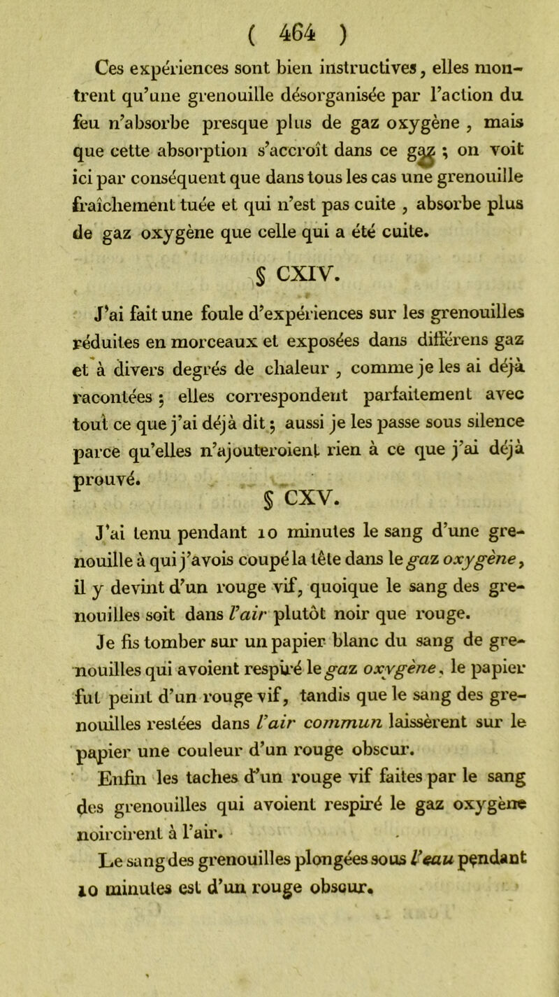 Ces expériences sont bien instructives, elles mon- trent qu’une grenouille désoi'ganisée par l’action du feu n’absorbe presque plus de gaz oxygène , mais que cette absorption s’accroît dans ce g^ ; on voit ici par conséquent que dans tous les cas une grenouille fraîchement tuée et qui n’est pas cuite , absoi’be plus de gaz oxygène que celle qui a été cuite. § CXIV. J’ai fait une foule d’expériences sur les grenouilles réduites en morceaux et exposées dans ditterens gaz et à divers degrés de chaleur , comme je les ai déjà racontées ; elles correspondent parfaitement avec toul ce que j’ai déjà dit 5 aussi je les passe sous silence parce qu’elles n’ajouteroient rien à ce que j’ai déjà § cxv. J’ai tenu pendant 10 minutes le sang d’une gre- nouille à qui j’avois coupé la tête dans le^az oxygène y il y devint d’un rouge vif, quoique le sang des gre- nouilles soit dans Vair plutôt noir que i*ouge. Je fis tomber sur un papier blanc du sang de gre- nouilles qui avoient resphé le^az oxygène^ le papier fut peint d’un rouge vif, tandis que le sang des gre- nouilles restées dans Vair commun laissèrent sur le papier une couleur d’un rouge obscur. Enfin les taches d’un rouge vif faites par le sang ^es grenouilles qui avoient respiré le gaz oxygène noircirent à l’air. Le sang des grenouilles plongées sous V«au pendant 10 minutes est d’un rouge obscur.