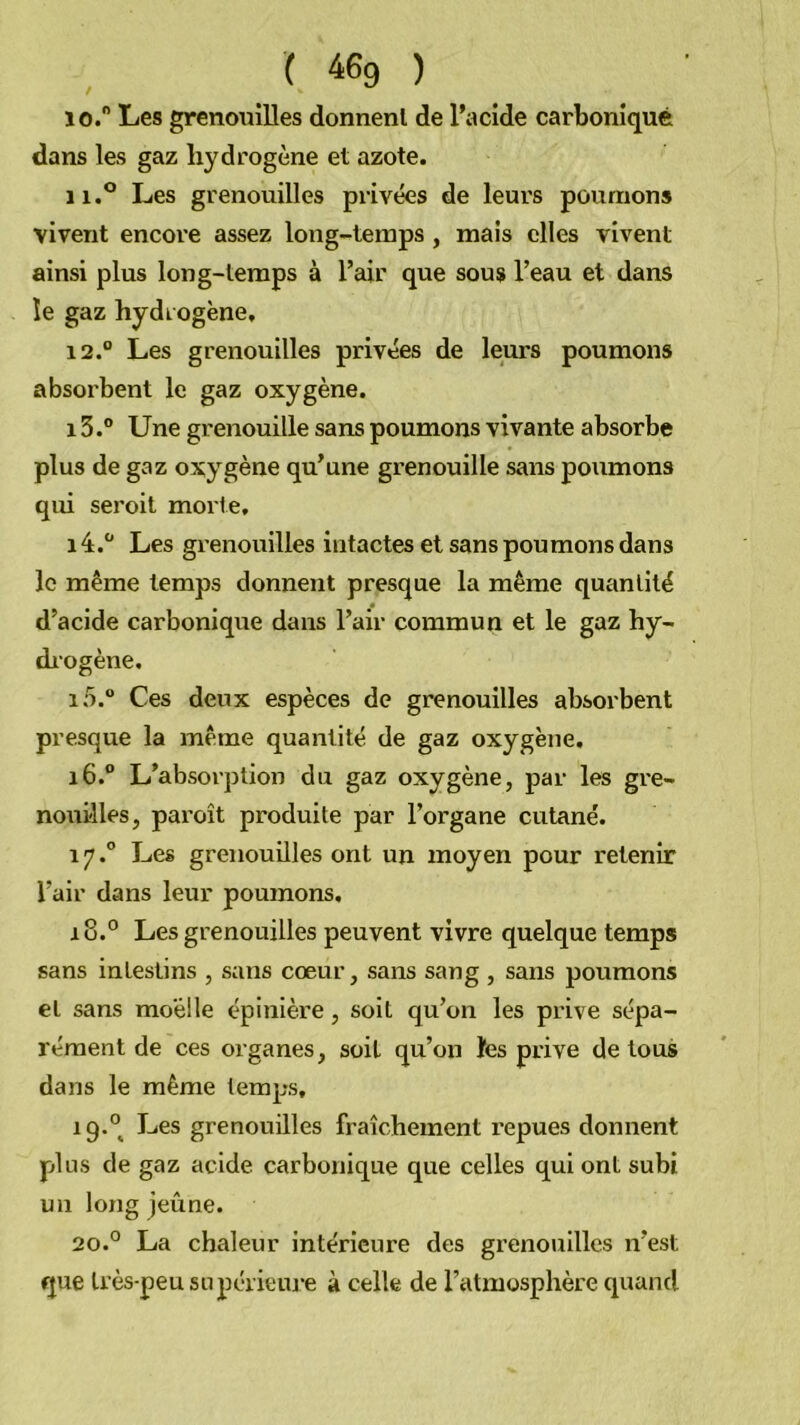 ( 46g ) 10.  Les grenouilles donnenl de l’acide carbonique dans les gaz hydrogène et azote. 11. ® Les grenouilles privées de leurs poumons vivent encore assez long-temps , mais elles vivent ainsi plus long-temps à l’air que sous l’eau et dans le gaz hydrogène, 12. “ Les grenouilles privées de leurs poumons absorbent le gaz oxygène. 13. ® Une grenouille sans poumons vivante absorbe plus de gaz oxygène qu’une grenouille sans poumons qui seroit morte, 14. “ Les grenouilles intactes et sans poumons dans le même temps donnent presque la même quantité d’acide carbonique dans l’air commun et le gaz hy- di'ogène. 10.® Ces deux espèces de grenouilles absorbent presque la même quantité de gaz oxygène, 16. “ L’absorption du gaz oxygène, par les gre- nouilles, paroît produite par l’organe cutané. 17. ° Les grenouilles ont un moyen pour retenir l’air dans leur poumons, 18. ° Les grenouilles peuvent vivre quelque temps sans intestins , sans cœur, sans sang, sans poumons et sans moelle épinière, soit qu’on les prive sépa- rément de ces organes, soit qu’on îes prive de tous dans le même temps, 19. ° Les grenouilles fraîchement repues donnent plus de gaz acide carbonique que celles qui ont subi un long jeûne. 20. ° La chaleur intérieure des grenouilles n’est que très-peu supérieure à celle de l’atmosphère quand