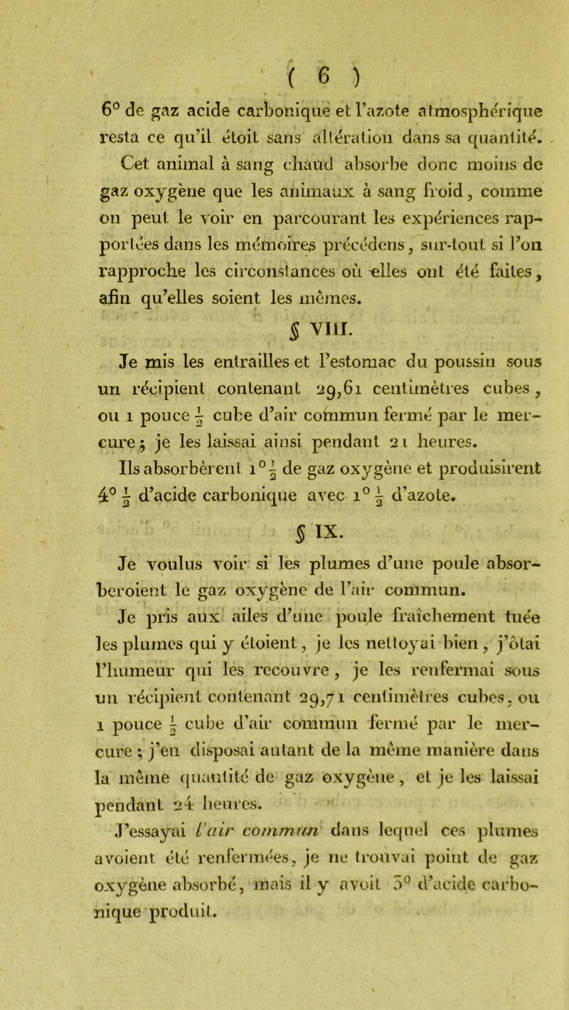 6° de gaz acide carbonique et l’azote atmosphérique resta ce qu’il étoit sans altération dans sa quantité. Cet animal à sang chaud absorbe donc moins de gaz oxygène que les animaux à sang froid, comme ou peut le voir en parcourant les expériences rap- portées dans les mémoires précédons, sur-tout si l’on rapproche les circonstances où elles ont été faites, afin qu’elles soient les mêmes. 5 vin. Je mis les entrailles et l’estomac du poussin sous un récipient contenant 29,61 centimètres cubes, ou 1 pouce \ cube d’air commun fermé par le mer- cure ; je les laissai ainsi pendant 21 heures. Ils absorbèrent i0^ de gaz oxygène et produisirent 4° | d’acide carbonique avec i05 d'azote. § ix. Je voulus voir si les plumes d’une poule absor- beroient le gaz oxygène de l’air commun. Je pris aux ailes d’une poule fraîchement tuée les plumes qui y éloient, je les nettoyai bien , j’olai l’humeur qui les recouvre , je les renfermai sous un récipient contenant 29,71 centimètres cubes, ou 1 pouce j cube d’air commun fermé par le mer- cure ; j’en disposai autant de la même manière dans la même quantité de gaz oxygène, et je les laissai pendant 2V heures. J’essayai L’ctir commun dans lequel ces plumes avoient été renfermées, je ne trouvai point de gaz oxygène absorbé, mais il y a voit 5° d’acide carbo- nique produit.