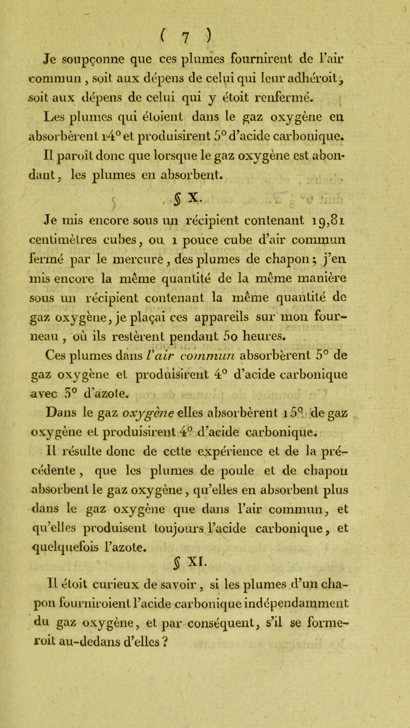 Je soupçonne que ces plumes fournirent de l’air commun , soit aux dépens de celui qui leur adhéroit, soit aux dépens de celui qui y étoit renfermé. Les plumes qui éloient dans le gaz oxygène en absorbèrent i4°et produisirent 5° d’acide carbonique. Il paroîl donc que lorsque le gaz oxygène est abon- dant; les plumes en absorbent. Sx. ... -v; Je mis encore sous un récipient contenant 19,81 centimètres cubes, ou 1 pouce cube d’air commun fermé par le mercure , des plumes de chapon 5 j’en mis encore la même quantité de la même manière sous un récipient contenant la même quantité de gaz oxygène, je plaçai ces appareils sur mon four- neau , où ils restèrent pendant 5o heures. Ces plumes dans Vair commun absorbèrent 5° de gaz oxygène et produisirent 4° d’acide carbonique avec 5° d’azote. Dans le gaz oxygène elles absorbèrent i5° de gaz oxygène et produisirent 4° d’acide carbonique. Il résulte donc de cette expérience et de la pré- cédente , que les plumes de poule et de chapon absorbent le gaz oxygène , qu’elles en absorbent plus dans le gaz oxygène que dans l’air commun, et qu’elles produisent toujours l’acide carbonique, et quelquefois l’azote. § XI. Il étoit curieux de savoir , si les plumes d’un cha- pon fourniroient l’acide carbonique indépendamment du gaz oxygène, et par conséquent, s’il se f'orme- roit au-dedans d’elles ?