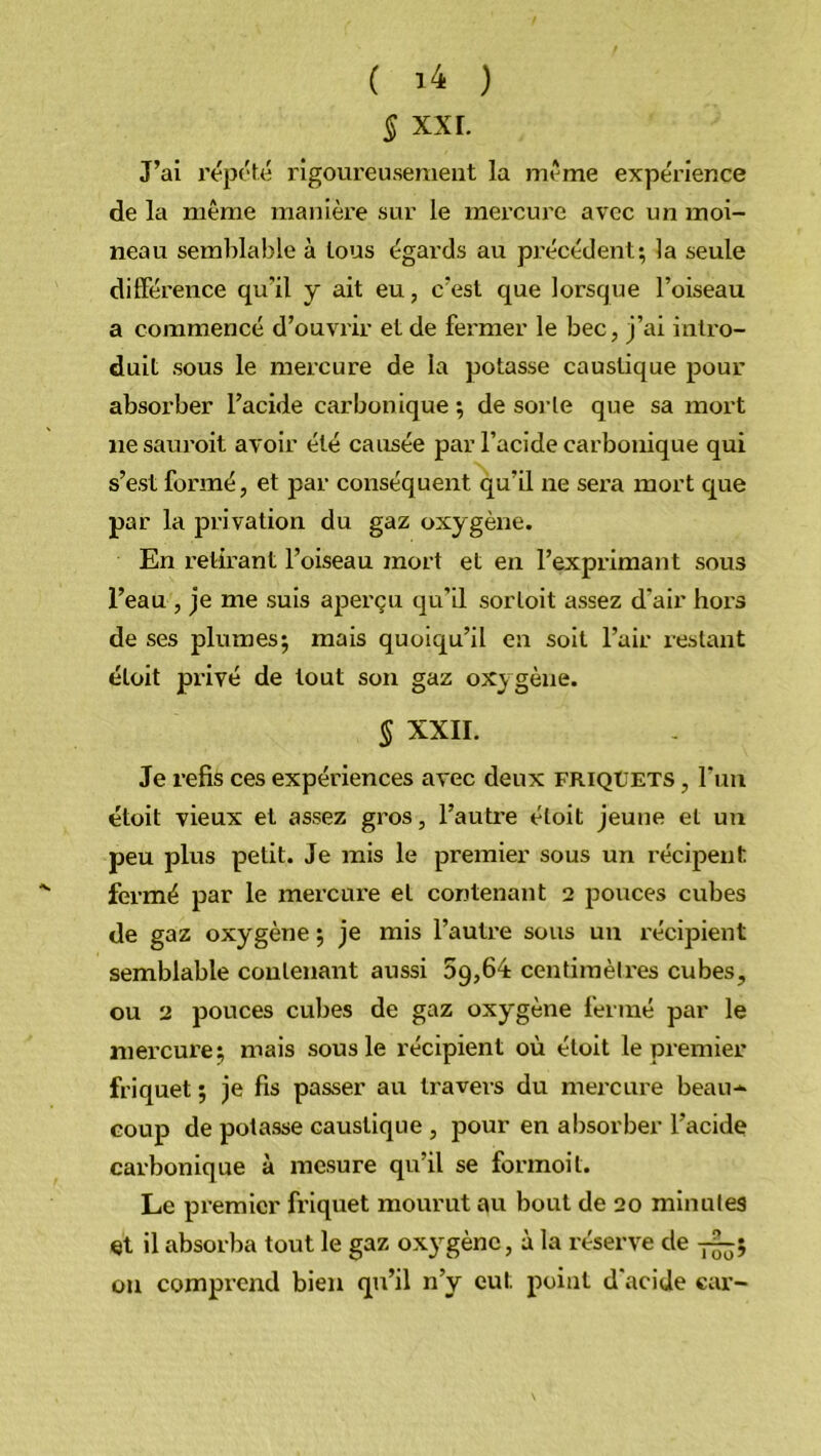 § XXL J’ai répété rigoureusement la meme expérience de la même manière sur le mercure avec un moi- neau semblable à tous égards au précédent; la seule différence qu’il y ait eu, c’est que lorsque l’oiseau a commencé d’ouvrir et de fermer le bec, j’ai intro- duit sous le mercure de la potasse caustique pour absorber l’acide carbonique ; de sorte que sa mort nesauroit avoir été causée par l’acide carbonique qui s’est formé, et par conséquent qu’il ne sera mort que par la privation du gaz oxygène. En retirant l’oiseau mort et en l’exprimant sous l’eau , je me suis aperçu qu’il sorloit assez d’air hors de ses plumes; mais quoiqu’il en soit l’air restant éloit privé de tout son gaz oxygène. § XXII. Je refis ces expériences avec deux friqüets , l’un étoit vieux et assez gros, l’autre éloit jeune et un peu plus petit. Je mis le premier sous un récipent fermé par le mercure et contenant 2 pouces cubes de gaz oxygène ; je mis l’autre sous un récipient semblable contenant aussi 5g,64 centimètres cubes, ou 2 pouces cubes de gaz oxygène fermé par le mercure; mais sous le récipient où étoit le premier friquet ; je fis passer au travers du mercure beau- coup de potasse caustique , pour en absorber l’acide carbonique à mesure qu’il se formoit. Le premier friquet mourut au bout de 20 minutes et il absorba tout le gaz oxygène, à la réserve de -p^; ou comprend bien qu’il n’y eut point d’acide car-