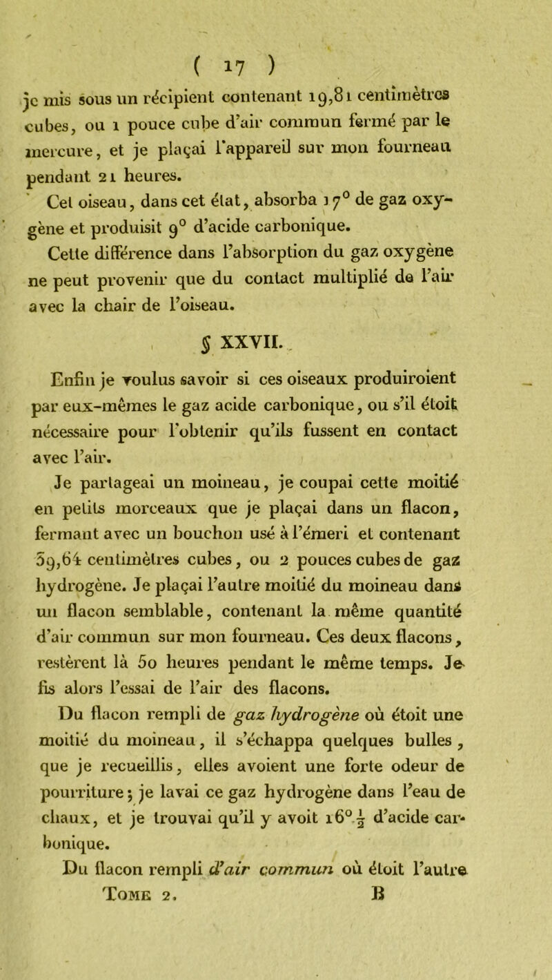 je mis sous un récipient contenant 19581 centimètres cubes, ou 1 pouce cube d’air commun fermé par le mercure, et je plaçai l’appareil sur mon fourneau pendant 21 heures. Cet oiseau, dans cet état, absorba 170 de gaz oxy- gène et produisit 90 d’acide carbonique. Cette différence dans l’absorption du gaz oxygène ne peut provenir que du contact multiplie dû l’air avec la chair de l’oiseau. § XXVII. Enfin je voulus savoir si ces oiseaux produiraient par eux-mêmes le gaz acide carbonique, ou s’il étoit nécessaire pour l'obtenir qu’ils fussent en contact avec l’air. Je partageai un moineau, je coupai cette moitié en petits morceaux que je plaçai dans un flacon, fermant avec un bouchon usé à l’émeri et contenant 59,64: centimètres cubes, ou 2 pouces cubes de gaz hydrogène. Je plaçai l’autre moitié du moineau dani un flacon semblable, contenant la même quantité d’air commun sur mon fourneau. Ces deux flacons, restèrent là 5o heures pendant le même temps. Je fis alors l’essai de l’air des flacons. Du flacon rempli de gaz hydrogène où étoit une moitié du moineau, il s’échappa quelques bulles , que je recueillis, elles avoient une forte odeur de pourriture ; je lavai ce gaz hydrogène dans l’eau de chaux, et je trouvai qu’il y avoit i6°~ d’acide cai’- bonique. Du flacon rempli d’air commun où étoit l’autre Tome 2. B