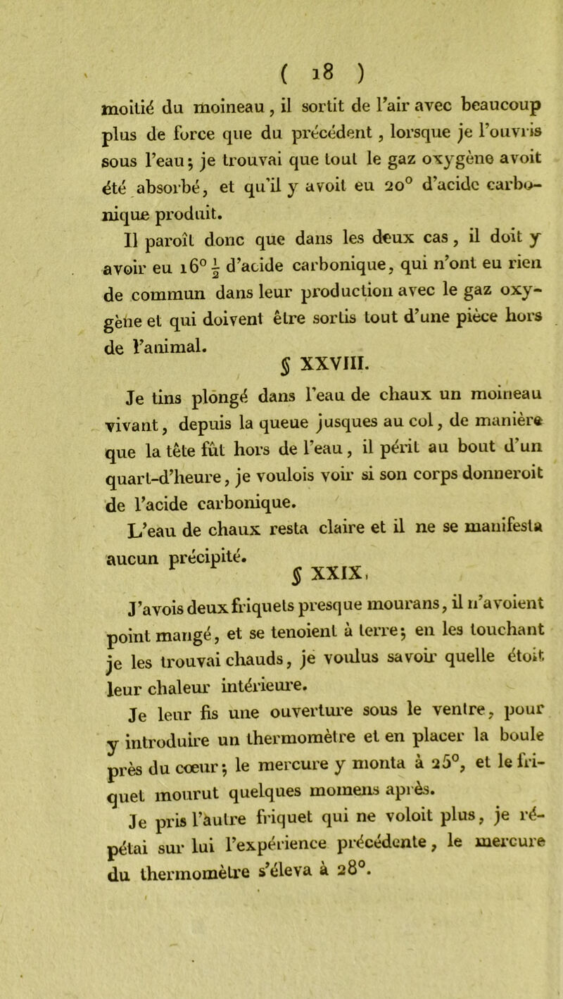 moitié du moineau , il sortit de l’air avec beaucoup plus de force que du précédent, lorsque je l’ouvris sous l’eau; je trouvai que tout le gaz oxygène avoit été absorbé, et qu’il y avoit eu 20° d’acidc carbo- nique produit. Il pai’oît donc que dans les deux cas, il doit y avoir eu 16°^ d’acide carbonique, qui n’ont eu rien de commun dans leur production avec le gaz oxy- gène et qui doivent être sortis tout d’une pièce hors de l’animal. § XXVIII. Je tins plongé dans l’eau de chaux un moineau vivant, depuis la queue jusques au col, de manière que la tête fût hors de l’eau, il périt au bout d'un quart-d’heure, je voulois voir si son corps donneroit de l’acide carbonique. L’eau de chaux resta claire et il ne se manifesta aucun précipité. r § XXIX, J’avois deux friquels presque mourans, il n’a voient point mangé, et se tenoient à terre; en les touchant je les trouvai chauds, je voxdus savon- quelle étoifc leur chaleur intérieure. Je leur fis une ouverture sous le ventre, pour y introduire un thermomètre et en placer la boule près du cœur; le mercure y monta à 25°, et lefri- quet mourut quelques mornens après. Je pris l’autre friquet qui ne voloit plus, je ré- pétai sur lui l’expérience précédente, le mercure du thermomètre s’éleva à 28°.