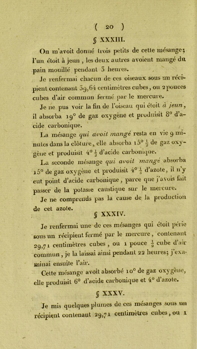 § XXXIII. Ou m’avoit donné trois petits de cette mésange; l’un éloil à jeun , les deux autres a voient mangé dtt pain mouillé pendant 5 heures. Je renfermai chacun de ces oiseaux sous un réci- pient contenant 09,64 centimètres cubes, ou 2 pouces cubes d’air commun fermé par le mercure. Je 11e pus voir la fin de l’oiseau rjuieloit a jeun} il absorba 190 de gaz oxygène et produisit 8° d’a- cide carbonique. La mésange qui avoit mange resta en vie 9 mi- nutes dans la clôture, elle absorba i5° -j de gaz oxy- gène et produisit 4° \ d’acide carbonique. La seconde mésange qui avoit mange absorba i5° de gaz oxygène et produisit 4° d azote, il n y eut point d’acide carbonique, parce que j avois lait passer de la potasse caustique sur le meieuie. Je ne comprends pas la cause de la production de cet azote. § XXXIV. Je renfermai une de ces mésanges qui étoit périe sous un récipient fermé par le mercure , contenant 29,71 centimètres cubes , ou 1 pouce ^ cube dan commun , je la laissai ainsi pendant 22 heuies; j exa- minai ensuite 1 air. Cette mésange avoit absorbé io° de gaz oxygène, elle produisit 6° d’acide carbonique et 4° d’azote. § XXXV. Je mis quelques plumes de ces mésanges sous un récipient contenant 29,71 centimètres cubes, ou 1