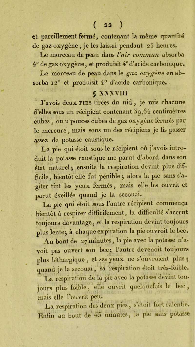 et pareillement fermé, contenant la même quantité de gaz oxygène , je les laissai pendant 23 heures. Le morceau de peau dans l'air commun absorba 4° de gaz oxygène, et produisit 4°d’acide carbonique. Le morceau de peau dans le gaz oxygéné en ab- sorba 12° et produisit 4° d’acide carbonique. § XXXVIII J’avois deux pies tirées du nid, je mis chacune d’elles sous un récipient contenant 59,61 centimètres cubes , ou 2 pouces cubes de gaz oxygène fermés par le mercure , mais sous un des récipiens je fis passer assez de potasse caustique. La pie qui étoit sous le récipient où j’avois intro- duit la potasse caustique me parut d’abord dans son état naturel ; ensuite la respiration devint plus dif- ficile, bientôt elle fut pénible ; alors la pie sans s’a- giter tint les yeux fermés, mais elle les ouvrit et parut éveillée quand je la secouai. La pie qui étoit sous l’autre récipient commença bientôt à respirer difficilement, la difficulté s’accrut toujours davantage, et la respiration devint toujours plus lente-, à chaque expiration la pieouvroil le bec. Au bout de 27minutes, la pie avec la potasse n’a- voit pas ouvert son bec; l’autre devenoit toujours plus léthargique , et ses yeux ne s’ouvroient plus ; quand je la secouai, sa respiration étoit très-foible. La respiration de la pie avec la potasse devint tou- jours plus foible, elle ouvrit quelquefois le bec, mais elle l’ouvrit peu. La respiration des deux pics , s doit fort ralentie. Enfin au bout de 45 minutes, la pie sans potasse
