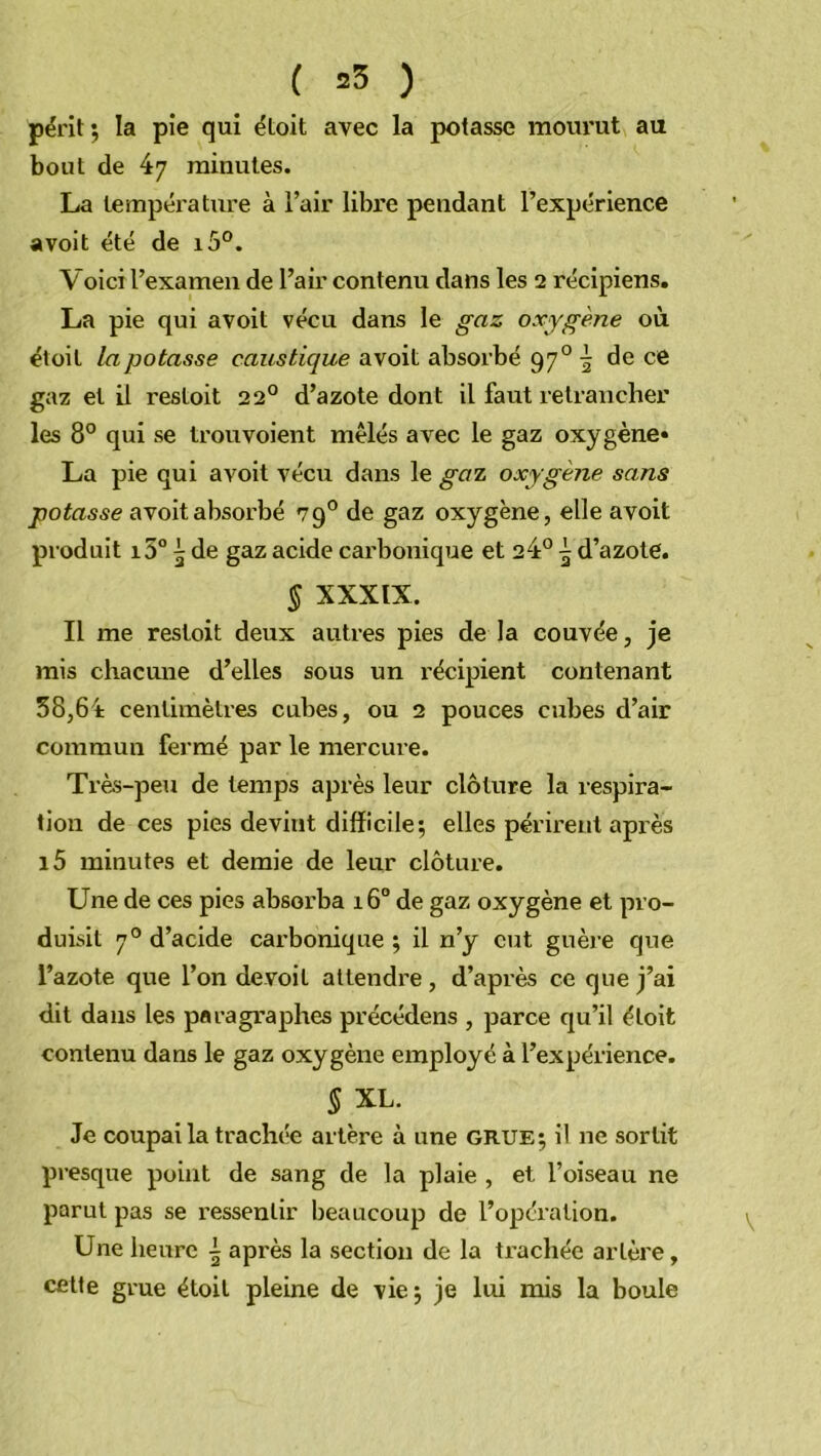 ( =3 ) périt; la pie qui étoit avec la potasse mourut au bout de 47 minutes. La température à l’air libre pendant l’expérience «voit été de i5°. Voici l’examen de l’air contenu dans les 2 récipiens. La pie qui avoit vécu dans le gaz oxygène où étoit tapotasse caustique avoit absorbé 97°^ de ce gaz et il resloit 220 d’azote dont il faut retrancher les 8° qui se trouvoient mêlés avec le gaz oxygène* La pie qui avoit vécu dans le gai oxygène sans potasse avoit absorbé 790 de gaz oxygène, elle avoit produit i5° 5 de gaz acide carbonique et 24° 5 d’azote. § XXXIX. Il me restoit deux autres pies de la couvée, je mis chacune d’elles sous un récipient contenant 38,64 centimètres cubes, ou 2 pouces cubes d’air commun fermé par le mercure. Très-peu de temps après leur clôture la respira- tion de ces pies devint difficile; elles périrent après i5 minutes et demie de leur clôture. Une de ces pies absorba 16° de gaz oxygène et pro- duisit 70 d’acide carbonique ; il n’y eut guère que l’azote que l’on devoil attendre , d’après ce que j’ai dit dans les paragraphes précédons , parce qu’il étoit contenu dans le gaz oxygène employé à l’expérience. § XL. Je coupai la trachée artère à une GRUE; il ne sortit presque point de sang de la plaie , et l’oiseau ne parut pas se ressentir beaucoup de l’opération. Une heure \ après la section de la trachée artère, cette grue étoit pleine de vie; je lui mis la boule