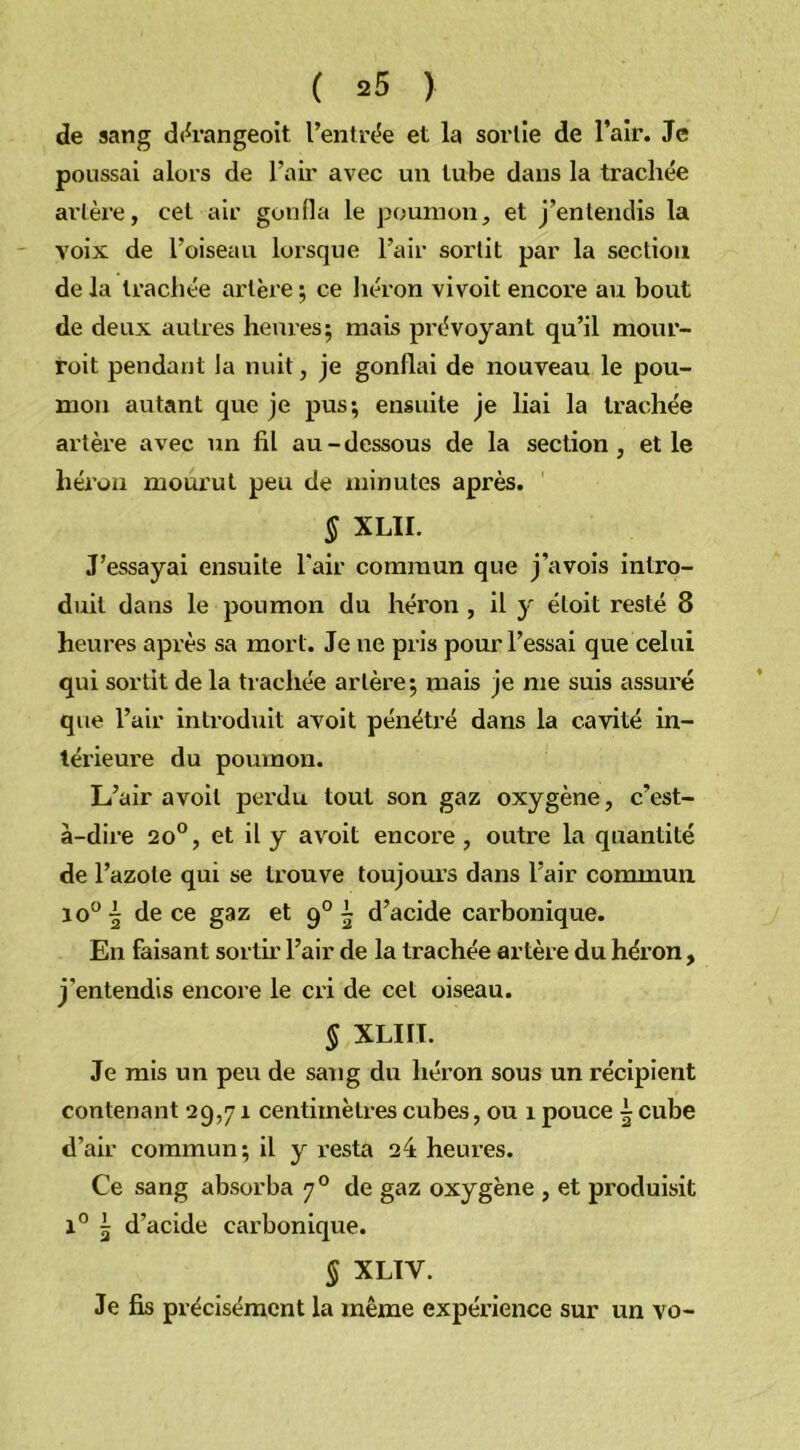 de sang dérangeoit l’entrée et la sortie de l’air. Je poussai alors de l’air avec un tube dans la trachée artère, cet air gonfla le poumon, et j’entendis la voix de l’oiseau lorsque l’air sortit par la section de la trachée artère ; ce héron vivoit encore au bout de deux autres heures; mais prévoyant qu’il mour- roit pendant la nuit, je gonflai de nouveau le pou- mon autant que je pus; ensuite je liai la trachée artère avec un fil au-dessous de la section, et le héron mourut peu de minutes après. § XLII. J’essayai ensuite l'air commun que j’avois intro- duit dans le poumon du héron , il y éloit resté 8 heures après sa mort. Je ne pris pour l’essai que celui qui sortit de la trachée artère; mais je me suis assui'é que l’air introduit avoit pénétré dans la cavité in- térieure du poumon. L’air avoit perdu tout son gaz oxygène, c’est- à-dire 2o°, et il y avoit encore, outre la quantité de l’azote qui se trouve toujours dans l’air commun io° 5 de ce gaz et 90 ~ d’acide carbonique. En faisant sortir l’air de la trachée artère du héron , j’entendis encore le cri de cet oiseau. § XLIII. Je mis un peu de sang du héron sous un récipient contenant 29,71 centimètres cubes, ou 1 pouce | cube d’air commun; il y resta 24 heures. Ce sang absorba 70 de gaz oxygène , et produisit l° 5 d’acide carbonique. § XLIV. Je fis précisément la même expérience sur un vo-