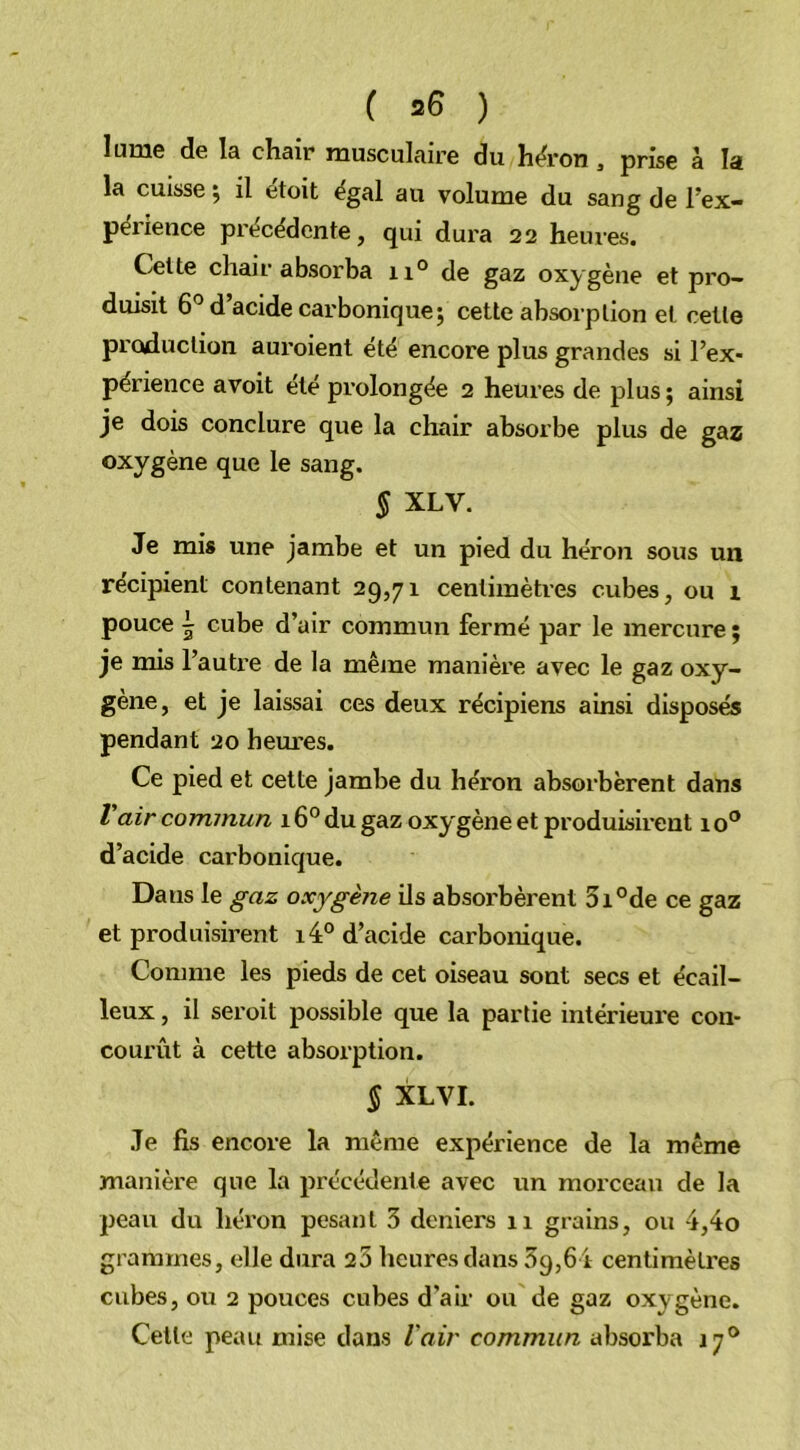 ( *6 ) lume de la chair musculaire du héron , prise à la la cuisse, il etoit égal au volume du sang de l’ex- périence précédente, qui dura 22 heures. Cette chair absorba 110 de gaz oxygène et pro- duisit 6° d’acide carbonique; cette absorption et cette production auroient été encore plus grandes si l’ex- périence avoit été prolongée 2 heures de plus ; ainsi je dois conclure que la chair absorbe plus de gaz oxygène que le sang. § XLV. Je mis une jambe et un pied du héron sous un récipient contenant 29,71 centimètres cubes, ou 1 pouce \ cube d’air commun fermé par le mercure ; je mis l’autre de la même manière avec le gaz oxy- gène, et je laissai ces deux récipiens ainsi disposés pendant 20 heures. Ce pied et cette jambe du héron absorbèrent dans l air commun 16° du gaz oxygène et produisirent 1 o° d’acide carbonique. Daus le gaz oxygène ils absorbèrent 5i°de ce gaz et produisirent 14° d’acide carbonique. Comme les pieds de cet oiseau sont secs et écail- leux , il seroit possible que la partie intérieure con- courût à cette absorption. § XLVI. Je fis encore la même expérience de la même manière que la précédente avec un morceau de la peau du héron pesant 3 deniers 11 grains, ou 4,4o grammes, elle dura 25 heures dans 39,64 centimètres cubes, ou 2 pouces cubes d’air ou de gaz oxygène. Cette peau mise dans l'air commun absorba 17°