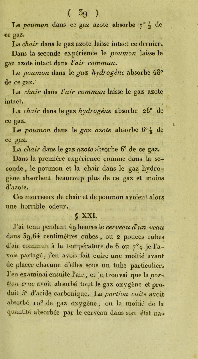 Le poumon dans ce gaz azote absorbe 70 \ de ce gaz. La chair dans le gaz azote laisse intact ce dernier. Dans la seconde expérience le poumon laisse le gaz azote intact dans l’air commun. Le poumon dans le gaz hydrogène absorbe 48° de ce gaz. La chair dans l'air commun laisse le gaz azote intact. La chair dans le gaz hydrogène absorbe 28° de ce gaz. Le poumon dans le gaz azote absorbe 6° \ de ce gaz. La chair dans le gaz azote absorbe 6° de ce gaz. Dans la première expérience comme dans la se- conde , le poumon et la chair dans le gaz hydro- gène absorbent beaucoup plus de ce gaz et moins d’azote. Ces morceeux de chair et. de poumon a voient alors une horrible odeur. S XXI. J’ai tenu pendant 4g heures le cerveau cl’un veau dans 5g,64 centimètres cubes , ou 2 pouces cubes d’air commun h la température de 6 ou 70; je l’a- vois partagé, j’en avois fait cuire une moitié avant de placer chacune d’elles sous un tube particulier. J’en examinai ensuite l’air, et je trouvai que la por- tion crue avoit absorbé tout le gaz oxygène et pro- duit 5° d’acide carbonique. La portion cuite avoit absorbé io° de gaz oxygène, ou la moitié de la quantité absorbée par le cerveau dans son état na-