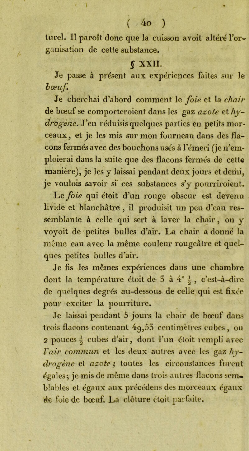 turel. 11 paroit donc que la cuisson avoit altéré l’or- ganisation de cette substance. § XXII. Je passe à présent aux expériences faites sur le bœuf. Je cherchai d’abord comment le foie et la chair de bœuf se comporteroient dans les gaz azote et hy- drogène. J’eu réduisis quelques parties en petits mor- ceaux, et je les mis sur mon fourneau dans des fla- cons fermés avec des bouchons usés à l’émeri (je n’em- ploierai dans la suite que des flacons fermés de celte manière), je les y laissai pendant deux joui’s et demi, je voulois savoir si ces substances s’y pourriroient. Le foie qui étoit d’un rouge obscur est devenu livide et blanchâtre , il produisit un peu d’eau res- semblante à celle qui sert à laver la chair, on y voyoit de petites bulles d’air. La chair a donné la même eau avec la même couleur l'ougeâlre et quel- ques petites bulles d’air. Je fis les mêmes expériences dans une chambre dont la température étoit de 5 à 4° i , c’est-à-dire de quelques degrés ait-dessous de celle qui est fixée pour exciter la pourriture. Je laissai pendant 5 jours la chair de bœuf dans trois flacons contenant 49,55 centimètres cubes, ou 2 pouces \ cubes d’air, dont l’un étoit rempli avec l'air commun et les deux autres avec les gaz hy- drogène et azote; toutes les circonstances furent égales; je mis de même dans trois autres flacons sem- blables et égaux aux précédens des morceaux égaux de foie de bœuf. La clôture étoit parfaite.