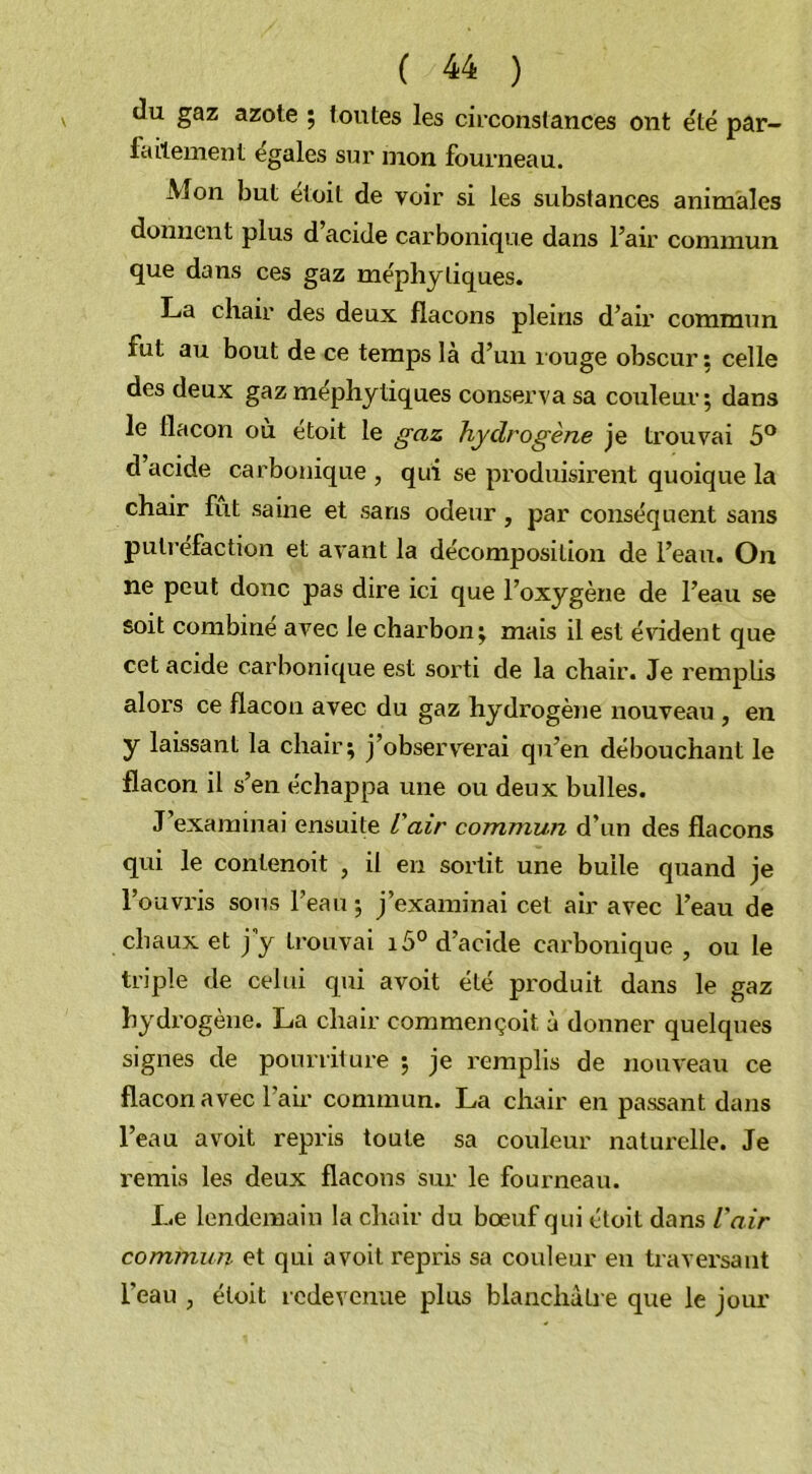 du gaz azote ; toutes les circonstances ont été par- 1 ailement égalés sur mon fourneau. Mon but etoit de voir si les substances animales donnent plus d’acide carbonique dans l’air commun que dans ces gaz méphytiques. La chair des deux flacons pleins d’air commun fut au bout de ce temps là d’un îouge obscur: celle des deux gaz mephytiques conserva sa couleur; dans le flacon ou étoit le gaz hydrogène je trouvai 5° d acide carbonique , qui se produisirent quoique la chair fut saine et saris odeur, par conséquent sans putréfaction et avant la décomposition de l’eau. On ne peut donc pas dire ici que l’oxygène de l’eau se soit combine avec le charbon; mais il est évident que cet acide carbonique est sorti de la chair. Je remplis alors ce flacon avec du gaz hydrogène nouveau , en y laissant la chair; j’observerai qu’en débouchant le flacon il s’en échappa une ou deux bulles. J’examinai ensuite l'air commun d’un des flacons qui le contenoit , il en sortit une bulle quand je l'ouvris sous l’eau ; j’examinai cet air avec l’eau de chaux et j’y trouvai i5° d’acide carbonique , ou le triple de celui qui avoit été produit dans le gaz hydrogène. La chair commençoit ù donner quelques signes de pourriture ; je remplis de nouveau ce flacon avec l’aii- commun. La chair en passant dans l’eau avoit repris toute sa couleur naturelle. Je remis les deux flacons sur le fourneau. Le lendemain la chair du bœuf qui étoit dans l'air commun et qui avoit repris sa couleur en traversant l’eau , étoit redevenue plus blanchâtre que le jour