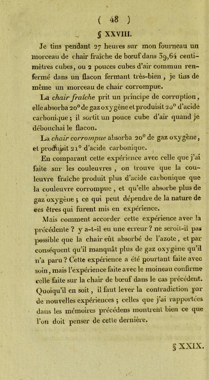 § XXVIII. Je tins pendant 27 heures sur mon fourneau un morceau de chair fraîche de bœuf dans 09,64 centi- mètres cubes, ou 2 pouces cubes d’air commun ren- fermé dans un flacon fermant très-bien, je lins de même un morceau de chair corrompue. La chair fraîche prit un principe de corruption, elle absorba 20° de gaz oxygène et produisit 20° d’acide carbonique 5 il sortit un pouce cube d’air quand je débouchai le flacon. La chair corrompue absorba 20° de gaz oxygène, et prochusit 210 d’acide carbonique. En comparant cette expérience avec celle que j'ai faite sur les couleuvres , on trouve que la cou- leuvre fraîche produit plus d’acide carbonique que la couleuvre corrompue , et qu’elle absorbe plus de gaz oxygène j ce qui peut dépendre de la nature de ees êtres qui furent mis en expérience. Mais comment accorder cette expérience avec la précédente ? y a-t-il eu une erreur ? ne seroit-il pas possible que la chair eût absorbé de l'azote, et par conséquent qu’il manquât plus de gaz oxygène qu’il n’a paru ? Cette expérience a été pourtant faite avec soin, mais l’expérience faite avec le moineau confirme celle faite sur la chair de bœuf dans le cas précédent. Quoiqu’il en soit, il faut lever la contradiction par de nouvelles expériences -, celles que j’ai rapportées dans les mémoires précédens montrent bien ce que l’on doit penser de celte dernière. § XXIX.