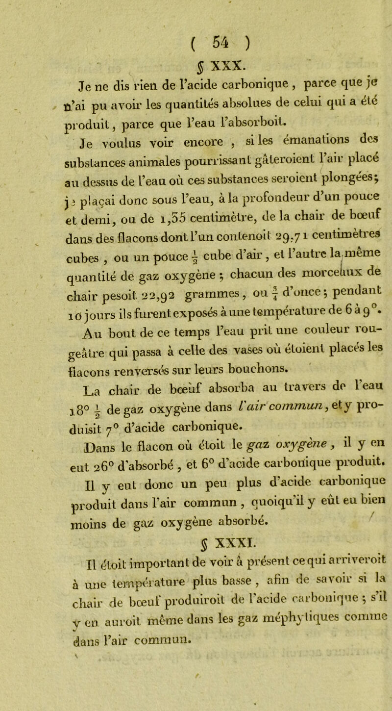 J XXX. Je ne dis rien de l’acide carbonique , parce que je n’ai pu avoir les quantités absolues de celui qui a été produit, parce que l’eau l’absorboit. J e voulus voir encore , si les émanations des substances animales pourrissant gateroient 1 air place au dessus de l’eau ou ces substances seroient plongées ; jî plaçai donc sous l’eau, à la profondeur d’un pouce et demi, ou de 1,55 centimètre, de la chair de boeuf dans des flacons dont l’un contenoit 29,71 centimètres cubes , ou un pouce \ cube d’air, et 1 autre la meme quantité de gaz oxygène ; chacun des morceiiux de chair pesoit 22,92 grammes , ou \ d’once; pendant 10 jours ils furent exposés à une température de 6 à 9 °. Au bout de ce temps l’eau prit une couleur rou- geâtre qui passa à celle des vases où étoient placés les flacons renversés sur leurs bouchons. La chair de boeuf absorba au travers de 1 eau i8° ~ de gaz oxygène dans L air commun, et y pio- duisit. 70 d’acide carbonique. Dans le flacon où étoit le gaz oxygène, il y en eut 26° d'absorbé , et 6° d’acide carbonique produit. Il y eut donc un peu plus d’acide carbonique produit dans l’air commun , quoiqu’il y eût eu bien moins de gaz oxygène absorbé. § XXXI. Il étoit important de voir à présent ce qui arriveroit à une température plus basse , afin de savoir si la chair de boeuf produiroit de l’acide carbonique ; s’il y en auroit même dans les gaz méphyliques comme dans l’air commun.