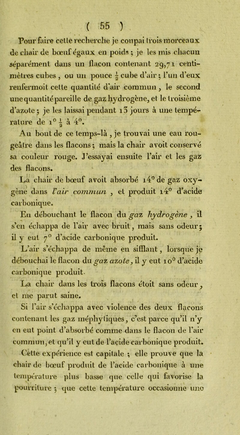 Pour faire celle recherche je coupai Irois morceaux de chair de bœuf égaux en poids ; je les mis chacun séparément dans un flacon contenant 29,71 centi- mètres cubes , ou un pouce 5 cube d’air *, l’un d’eux reufermoit cette quantité d'air commun, le second une quantité pareille de gaz hydrogène, et le troisième d’azote j je les laissai pendant i5 jours à une tempé- rature de i° | à 4°. Au bout de ce temps-là , je trouvai une eau rou- geâtre dans les flacons •, mais la chair avoit conservé sa couleur rouge. J’essayai ensuite l’air et les gaz des flacons. La chair de bœuf avoit absorbé i4°degaz oxy- gène dans l’air commun , et produit i4° d’acide carbonique. En débouchant le flacon du gaz hydrogène , il s’cn échappa de l’air avec bruit, mais sans odeur ; il y eut 70 d’acide carbonique produit. L’air s’échappa de même en sifflant, lorsque je débouchai le flacon du gaz azote, il y eut io° d’acide carbonique produit La chair dans les trois flacons étoit sans odeur, et me parut saine. Si l’air s’échappa avec violence des deux flacons contenant les gaz méphytiques, c’est parce qu’il n’y en eut point d’absorbé comme dans le flacon de l’air commun,et qu’il y eutde l’acide carbonique produit. Cette expérience est capitale ; elle prouve que la chair de bœuf produit de l’acide carbonique à une température plus basse que celle qui favorise la pourriture 5 que cette température occasionne une