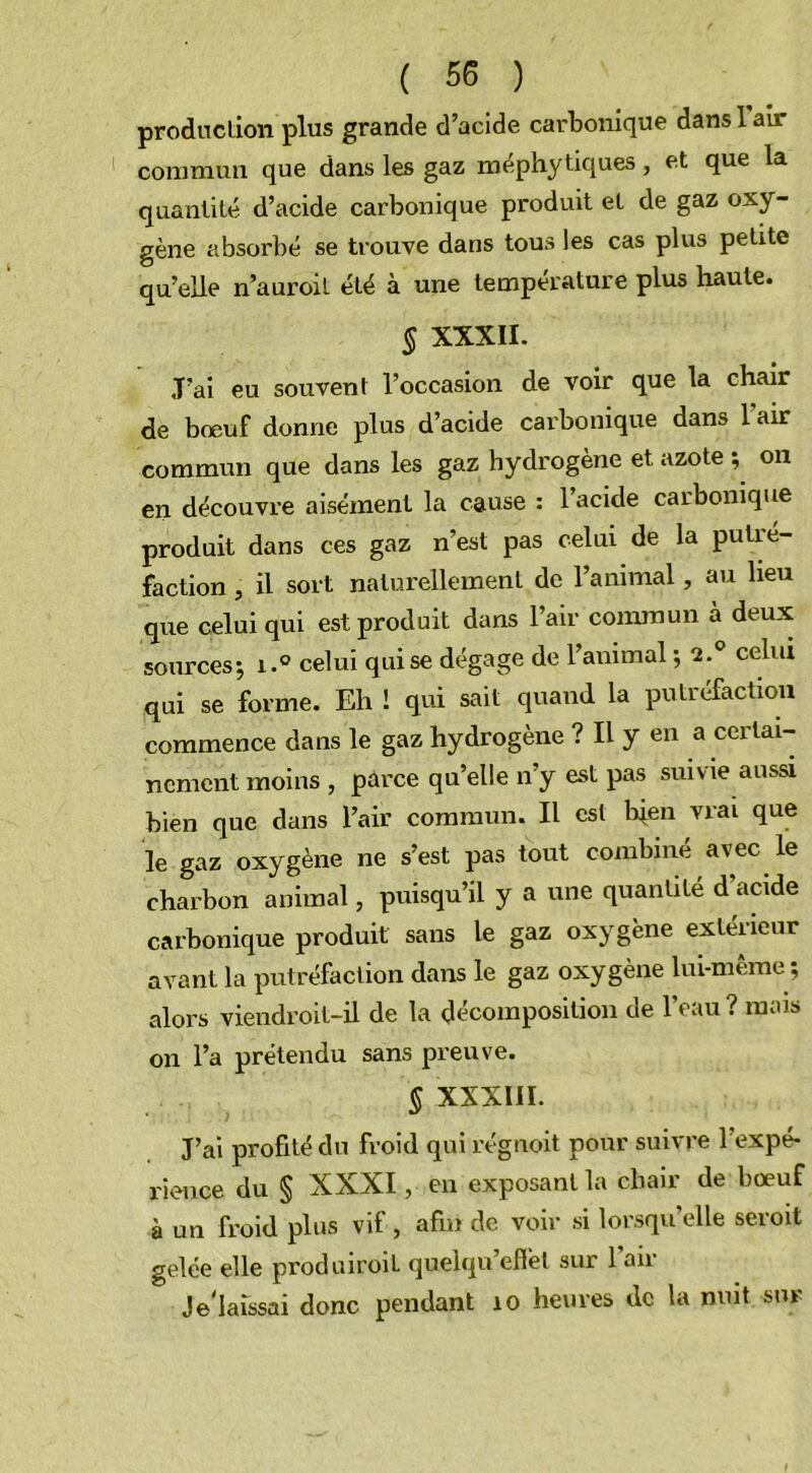 production plus grande d’acide carbonique dans 1 air commun que dans les gaz méphytiques, et que la quantité d’acide carbonique produit et de gaz oxy- gène absorbé se trouve dans tous les cas plus petite qu’elle n’auroit été à une température plus haute. § XXXII. J’ai eu souvent l’occasion de voir que la chair de bœuf donne plus d’acide carbonique dans l'air commun que dans les gaz hydrogène et azote ; on en découvre aisément la cause : l’acide carbonique produit dans ces gaz n’est pas celui de la putré- faction , il sort naturellement de l’animal, au heu que celui qui est produit dans l’air commun à deux sources-, i.° celui qui se dégage de l’animal -, 2.° celui qui se forme. Eh ! qui sait quand la putréfaction commence dans le gaz hydrogène ? Il y en a certai- nement moins , parce qu’elle n’y est pas suivie aussi bien que dans l’air commun. Il est bien vrai que le gaz oxygène ne s’est pas tout combiné avec le charbon animal, puisqu’il y a une quantité d'acide carbonique produit sans le gaz oxygène extérieur avant la putréfaction dans le gaz oxygène lui-même ; alors viendroit-il de la décomposition de l’eau ? mais on l’a prétendu sans preuve. § XXXIII. J’ai profité du froid qui régnoit pour suivre l’expé- rience du § XXXI, en exposant la chair de bœuf à un froid plus vif, afin de voir si lorsqu’elle seroit gelée elle produiroit quelqu’eflèl sur 1 air Je'laîssai donc pendant îo heures de la nuit sur