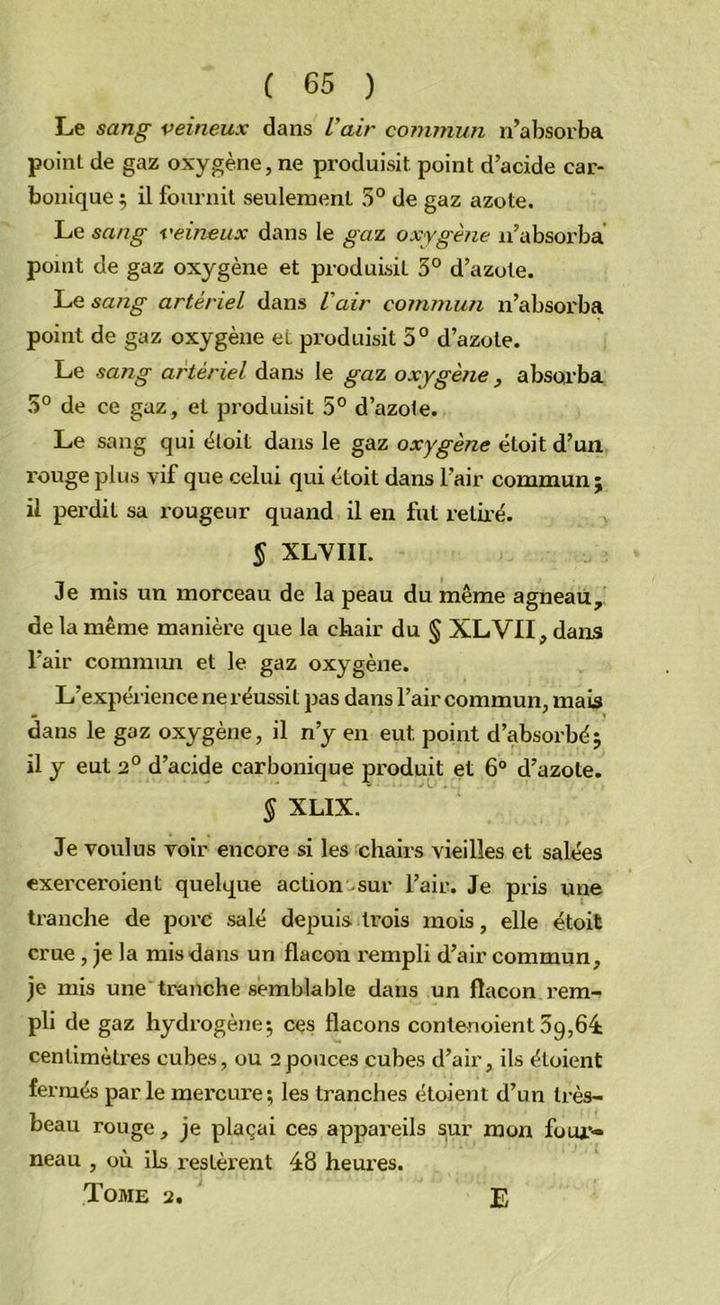 Le sang veineux dans L'air commun n’absorba point de gaz oxygène, ne produisit point d’acide car- bonique; il fournit seulement 5° de gaz azote. Le sang veineux dans le gaz oxygène n’absorba point de gaz oxygène et produisit 3° d’azote. Le sang artériel dans l'air commun n’absorba point de gaz oxygène et produisit 5° d’azote. Le sang artériel dans le gaz oxygène , absorba 5° de ce gaz, et produisit 5° d’azote. Le sang qui étoit dans le gaz oxygène étoit d’un rouge plus vif que celui qui étoit dans l’air commun ; il perdit sa rougeur quand il en fut retiré. § XLVIII. Je mis un morceau de la peau du même agneau, de la même manière que la chair du § XLVII, dans l’air commun et le gaz oxygène. L’expérience ne réussit pas dans l’air commun, mais dans le gaz oxygène, il n’y en eut point d’absorbé; il y eut 2° d’acide carbonique produit et 6° d’azote. $ XLIX. Je voulus voir encore si les chairs vieilles et salées exerceroient quelque action sur l’air. Je pris une tranche de pore salé depuis trois mois, elle étoit crue , je la mis dans un flacon rempli d’air commun, je mis une tranche semblable dans un flacon rem- pli de gaz hydrogène; ces flacons conlenoient 5g,64 centimètres cubes, ou 2pouces cubes d’air, ils étaient fermés par le mercure ; les tranches étoient d’un très- beau rouge, je plaçai ces appareils sur mon four- neau , où ils restèrent 48 heui'es. Tome 2. E