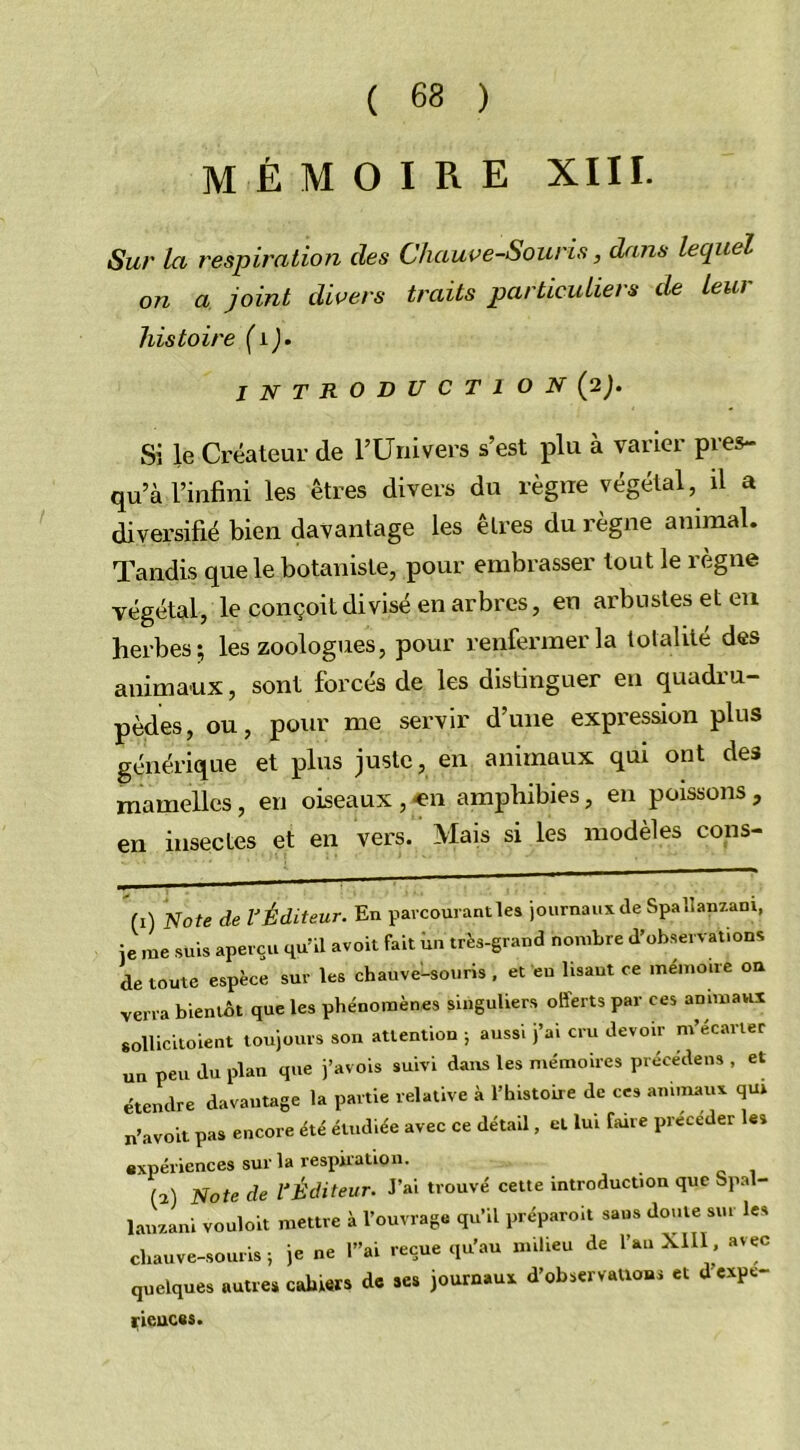 mémoire xiii. t Sur la respiration des Chauve-Souris, dans lequel on a joint divers traits particuliers de leur histoire (1). introducti on (2). Si le Créateur de l’Univers s’est plu à varier pies- qu’à l’infini les êtres divers du règne végétal, il a diversifié bien davantage les êtres du règne animal. Tandis que le botaniste, pour embrasser tout le règne végétal, le conçoit divisé en arbres, en arbustes et en herbes; les zoologues, pour renfermer la totalité des animaux, sont forcés de les distinguer en quadru- pèdes, ou, pour me servir d’une expression plus générique et plus juste, en animaux qui ont des mamelles, en oiseaux , en amphibies, en poissons , en insectes et en vers. Mais si les modèles cons- (1) Note de VÉditeur. En parcourant les journaux de Spailanzam, je me suis aperçu qu’il avoit fait un très-grand nombre d’observation* de toute espèce sur les chauve-souris, et en lisant ce mémoire on verra bientôt que les phénomènes singuliers offerts par ces animaux sollicitoient toujours son attention ; aussi j’ai cru devoir m’écarter un peu du plan que j’avois suivi dans les mémoires précédé,» , et étendre davantage la partie relative à l’histoire de ces animaux qui n’avoit pas encore été étudiée avec ce détail, et lui faire précéder les expériences sur la respiration. (1) Note de l'Éditeur. J’ai trouvé cette introduction que Spal- lauzani vouloit mettre à l’ouvrage qu’il préparoit sans doute sur les chauve-souris; je ne l”ai reçue qu’au milieu de l’an XIII, avec quelques autres cahiers de ses journaux d’observations et d expe- rieuces.
