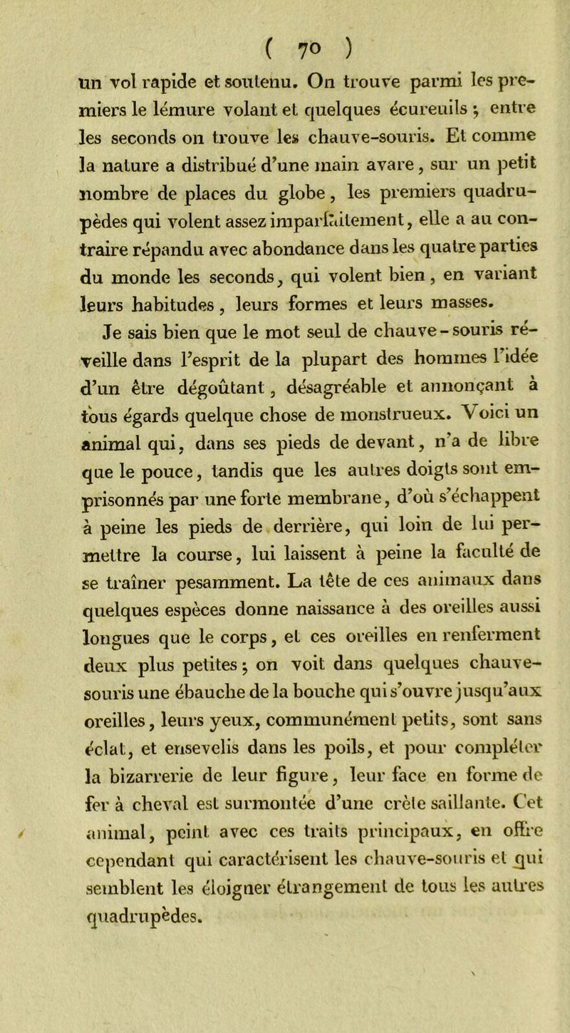 un vol rapide et soutenu. On trouve parmi les pre- miers le lémure volant et quelques écureuils •, entre les seconds on trouve les chauve-souris. Et comme la nature a distribué d’une main avare, sur un petit nombre de places du globe, les premiers quadru- pèdes qui volent assez imparfaitement, elle a au con- traire répandu avec abondance dans les quatre parties du monde les seconds, qui volent bien, en variant leurs habitudes, leurs formes et leurs masses. Je sais bien que le mot seul de chauve - souris re- veille dans l’esprit de la plupart des hommes l’idée d’un être dégoûtant, désagréable et annonçant à tous égards quelque chose de monstrueux. Voici un animal qui, dans ses pieds de devant, n’a de libre que le pouce, tandis que les autres doigts sont em- prisonnés par une forte membrane, d’où s’échappent à peine les pieds de derrière, qui loin de lui per- mettre la course, lui laissent à peine la faculté de se traîner pesamment. La tête de ces animaux dans quelques espèces donne naissance à des oreilles aussi longues que le corps, et ces oreilles en renferment deux plus petites ; on voit dans quelques chauve- souris une ébauche de la bouche qui s’ouvre jusqu’aux oreilles, leurs yeux, communément petits, sont sans éclat, et ensevelis dans les poils, et pour compléter la bizarrerie de leur figure, leur face en forme de fer à cheval est surmontée d’une crête saillante. Cet animal, peint avec ces traits principaux, en offre cependant qui caractérisent les chauve-souris et qui semblent les éloigner étrangement de tous les autres quadrupèdes.