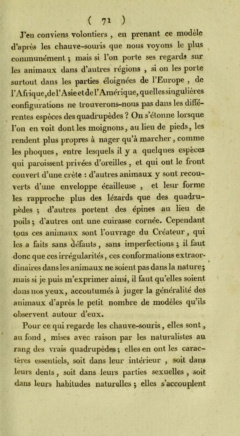 ( 7* ) J’en conviens volontiers , en prenant ce modèle d’après les chauve-souris que nous voyons le plus communément ; mais si l’on porte ses regards sur les animaux dans d’autres régions , si on les porte surtout dans les parties éloignées de 1 Europe , de l’Afrique, del’Asieetdel’Amérique, quelles singulières configurations ne trouverons-nous pas dans les diffe- rentes espèces des quadrupèdes ? On s étonné lorsque l’on en voit dont les moignons, au lieu de pieds, les rendent plus propres à nager qu’a marcher, comme les phoques, entre lesquels il y a quelques espèces qui paroissent privées d’oreilles , et qui ont. le front couvert d’une crête : d’autres animaux y sont recou- verts d’une enveloppe écailleuse , et leur forme les rapproche plus des lézards que des quadru- pèdes ; d’autres portent des épines au lieu de poils ; d’autres ont une cuirasse cornée. Cependant tous ces animaux sont l'ouvrage du Créateur, qui les a faits sans défauts , sans imperfections ; il faut donc que ces irrégularités, ces conformations extraor- dinaires dansles animaux ne soient pas dans la nature; mais si je puis m’exprimer ainsi, il faut qu’elles soient dans nos yeux, accoutumés à juger la généralité des animaux d’après le petit nombre de modèles qu’ils observent autour d’eux. Pour ce qui regarde les chauve-souris, elles sont, au fond , mises avec raison par les naturalistes au rang des vrais quadrupèdes ; elles en ont les carac- tères essentiels, soit dans leur intérieur , soit dans leurs dents, soit dans leurs parties sexuelles , soit dans leurs habitudes naturelles ; elles s’accouplent