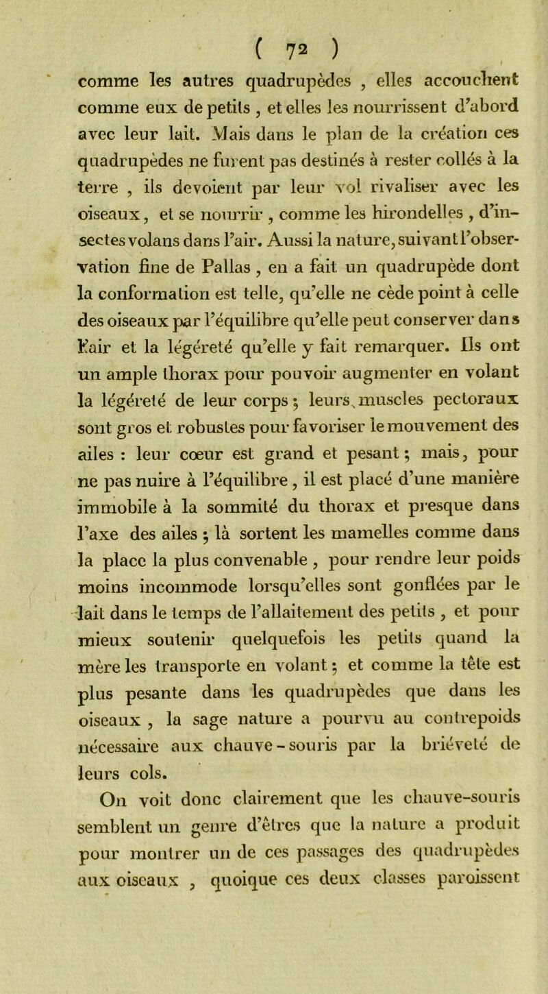 comme les autres quadrupèdes , elles accouchent comme eux de petits , et elles les nourrissent d’abord avec leur lait. Mais dans le plan de la création ces quadrupèdes ne furent pas destinés à rester collés à la terre , ils dévoient par leur vol rivaliser avec les oiseaux, et se nourrir , comme les hirondelles , d’in- sectes volans dans l’air. Aussi la nature, suivant l’obser- vation fine de Pallas , en a fait un quadrupède dont la conformation est telle, qu’elle ne cède point à celle des oiseaux par l’équilibre qu’elle peut conserver dans Pair et la légéreté qu’elle y fait remarquer. Ils ont un ample thorax pour pouvoir augmenter en volant la légéreté de leur corps; leurs.muscles pectoraux sont gros et robustes pour favoriser le mouvement des ailes : leur cœur est grand et pesant; mais, pour ne pas nuire à l’équilibre , il est placé d’une manière immobile à la sommité du thorax et presque dans l’axe des ailes ; là sortent les mamelles comme dans la place la plus convenable , pour rendre leur poids moins incommode lorsqu’elles sont gonflées par le lait dans le temps de l’allaitement des petits , et pour mieux soutenir quelquefois les petits quand la mère les transporte en volant ; et comme la tête est plus pesante dans les quadrupèdes que dans les oiseaux , la sage nature a pourvu au contrepoids nécessaire aux chauve-souris par la brièveté de leurs cols. On voit donc clairement que les chauve-souris semblent un genre d’êtres que la nature a produit pour montrer un de ces passages des quadrupèdes aux oiseaux , quoique ces deux classes paraissent