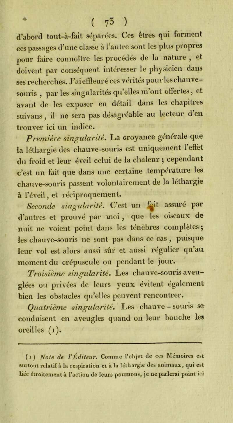 d’abord tout-à-fait. séparées. Ces êtres qui forment ces passages d’une classe à l’autre sont les plus propres pour faire connoîlre les procédés de la nature , et doivent par conséquent intéresser le physicien dans ses recherches. J’aieffleuré ces vérités pour les chauve— soui'is , parles singularités qu’elles m ont offertes, et avant de les exposer en détail dans les chapities suivans, il ne sera pas désagréable au lecteur d en trouver ici un indice. Première singularité. La croyance générale que la léthargie des chauve-souris est uniquement 1 effet du froid et leur éveil celui de la chaleur ; cependant c’est un fait que dans une certaine température les chauve-souris passent volontairement de la léthargie à l’éveil, et réciproquement. Seconde singularité. C’est un i^it assuré par d’autres et pi'ouvé par moi, que les oiseaux de nuit ne voient point dans les ténèbres complètes $ les chauve-souris ne sont pas dans ce cas , puisque leur vol est alors aussi sûr et aussi régulier qu’au moment du crépuscule ou pendant le jour. Troisième singularité. Les chauve-souris aveu- glées ou privées de leurs yeux évitent également bien les obstacles qu’elles peuvent rencontrer. Quatrième singularité. Les chauve - souris se conduisent en aveugles quand on leur bouche les oreilles (1). ( I ) Note de l’Éditeur. Comme l’objet de ces Mémoires est surtout relatif à la respiration et à la léthargie des animaux, qui est liée étroitement à l’action de leurs poumons, je ne parlerai point ici