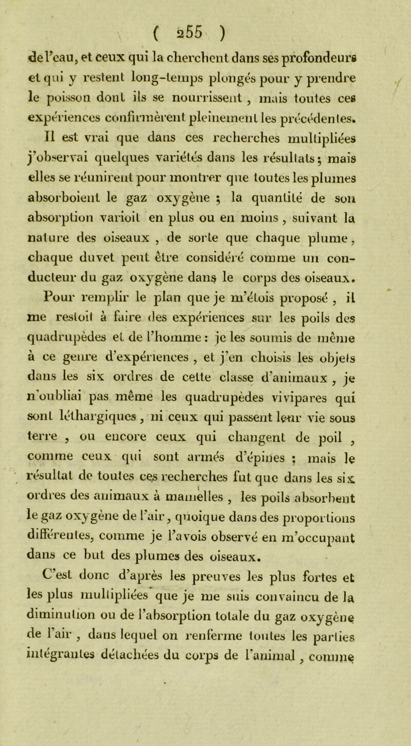 de l’eau, et ceux qui la cherchent dans ses profondeurs et qui y restent long-temps plongés pour y prendre le poisson dont ils se nourrissent , mais toutes ces expériences confirmèrent pleinement les précédenles. Il est vrai que dans ces recherches multipliées j’observai quelques variétés dans les résultats; mais elles se réunirent pour montrer que toutes les plumes absorboient le gaz oxygène ; la quantité de son absorption varioit en plus ou en moins, suivant la nature des oiseaux , de sorte que chaque plume, chaque duvet peut être considéré comme un con- ducteur du gaz oxygène dans le corps des oiseaux. Pour remplir le plan que je m’élois proposé , il me resloil à faire des expériences sur les poils des quadrupèdes et de l’homme : je les soumis de même à ce genre d’expériences , et j’en choisis les objets dans les six ordres de cette classe d’animaux , je n oubliai pas même les quadrupèdes vivipares qui sont léthargiques , ni ceux qui passent leur vie sous terre , ou encore ceux qui changent de poil , comme ceux qui sont armés depines ; mais le résultat de toutes ces recherches fut que dans les six ordres des animaux à mamelles , les poils absorbent le gaz oxygène de 1 air, quoique dans des proportions différentes, comme je l’a vois observé en m’occupant dans ce but des plumes des oiseaux. C’est donc d’après les preuves les plus fortes et les plus multipliées que je me suis convaincu de la diminution ou de l’absorption totale du gaz oxygène de l’air , dans lequel on renferme toutes les parties intégrantes détachées du corps de l'animal , comme