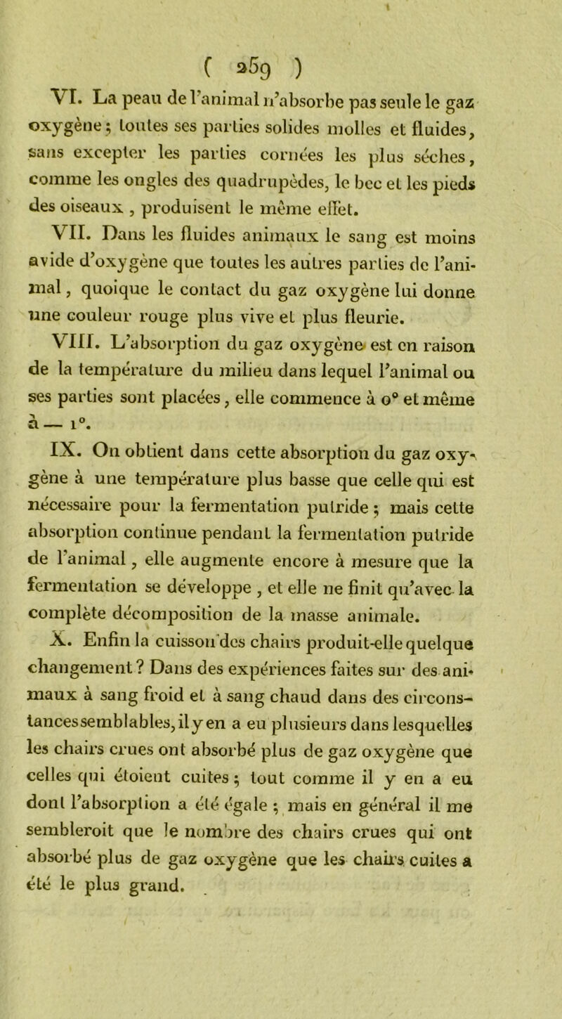 VI. La peau (le 1 animal n’absorbe pas seule le gaz oxygène ; toutes ses parties solides molles et fluides, sans excepter les parties cornées les plus sèches, comme les ongles des quadrupèdes, le bec et les pieds des oiseaux , produisent le même effet. VII. Dans les fluides animaux le sang est moins avide d’oxygène que toutes les autres parties de l’ani- mal , quoique le contact du gaz oxygène lui donne une couleur rouge plus vive et plus fleurie. VIII. L’absorption du gaz oxygène' est en raison de la température du milieu dans lequel l’animal ou ses parties sont placées, elle commence à o° et même à— i°. IX. On obtient dans cette absorption du gaz oxy*. gène à une température plus basse que celle qui est nécessaire pour la fermentation putride ; mais cette absorption continue pendant la fermentation putride de 1 animal, elle augmente encore à mesure que la fermentation se développe , et elle ne finit qu’avec la complète décomposition de la masse animale. X. Enfin la cuisson des chairs produit-elle quelque changement? Dans des expériences flûtes sur des ani- maux a sang froid et à sang chaud dans des eircons- tancessemblables,ily en a eu plusieurs dans lesquelles les chairs crues ont absorbé plus de gaz oxygène que celles qui étoient cuites; tout comme il y en a eu dont l’absorption a été égale ; mais en général il me sembleroit que le nombre des chairs crues qui ont absorbé plus de gaz oxygène que les chahs cuites a été le plus grand.