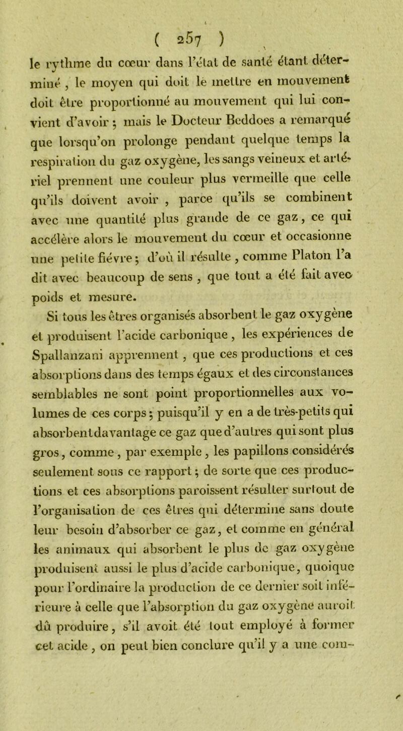 ( 257 ) le rythme du coeur dans l’état de santé étant, déter- miné , le moyen qui doit le mettre en mouvement doit être proportionné au mouvement qui lui con- vient d’avoir -, mais le Docteur Beddoes a remarqué que lorsqu’on prolonge pendant quelque temps la respiration du gaz oxygène, les sangs veineux et arté- riel prennent une couleur plus vermeille que celle qu’ils doivent avoir , parce qu’ils se combinent avec une quantité plus grande de ce gaz, ce qui accélère alors le mouvement du cœur et occasionne une petite fièvre; d’où il résulte , comme Platon 1 a dit avec beaucoup de sens , que tout a été fait avec poids et mesure. Si tous les êtres organisés absorbent le gaz oxygène et produisent l’acide carbonique , les expériences de Spallanzani apprennent, que ces productions et ces absorptions dans des temps égaux et des circonstances semblables ne sont point proportionnelles aux vo- lumes de ces corps ; puisqu’il y en a de très-petits qui absorbentdavanlage ce gaz que d’autres qui sont plus gros, comme , par exemple , les papillons considérés seulement sous ce rapport ; de sorte que ces produc- tions et ces absorptions paroissent résulter surtout de l’organisation de ces êtres qui détermine sans doute leur besoin d’absorber ce gaz, et comme en général les animaux qui absorbent le plus de gaz oxygène produisent aussi le plus d’acide carbonique, quoique pour l’ordinaire la production de ce dernier soit inté- rieure à celle que l’absorption du gaz oxygène auroil dû produire, s’il avoit été tout employé à former cet acide , on peut bien conclure qu’il y a une coin-