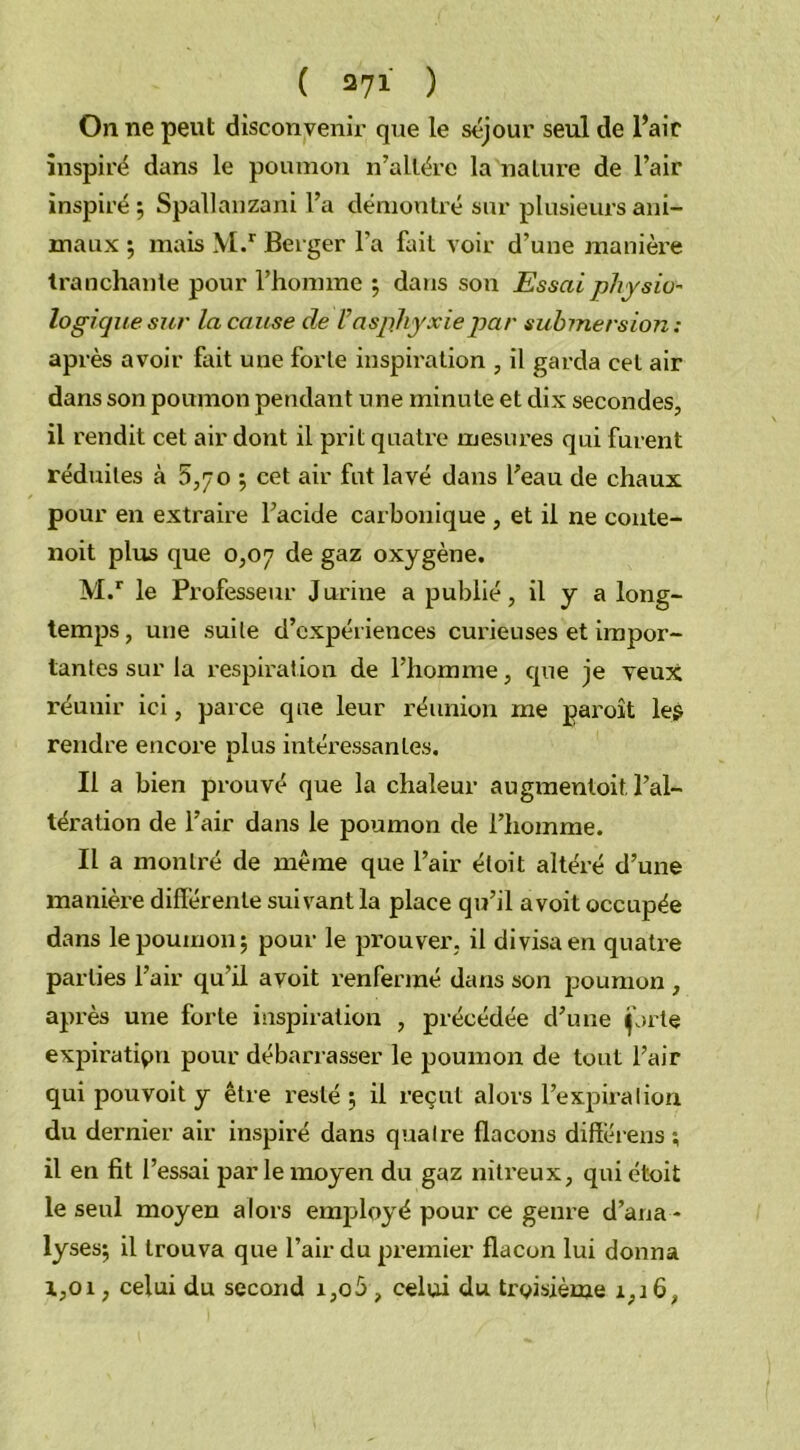 On ne peut disconvenir que le séjour seul de l’air inspiré dans le poumon n’altére la nature de l’air inspiré; Spallanzani l’a démontré sur plusieurs ani- maux ; mais M.r Berger l'a fait voir d’une manière tranchante pour l’homme ; dans son Essai physio- logique sur la cause de Vasphyxiepar submersion : après avoir fait une forte inspiration , il garda cet air dans son poumon pendant une minute et dix secondes, il rendit cet air dont il prit quatre mesures qui furent réduites à 5,70 ; cet air fut lavé dans l’eau de chaux pour en extraire l’acide carbonique , et il ne conte- noit plus que 0,07 de gaz oxygène. M.r le Professeur J urine a publié, il y a long- temps, une suite d’expériences curieuses et impor- tantes sur la respiration de l’homme, que je veux réunir ici, parce que leur réunion me paroît les rendre encore plus intéressantes. Il a bien prouvé que la chaleur augmentoit, l’al- tération de l’air dans le poumon de l’homme. Il a montré de même que l’air étoit altéré d’une manière différente suivant la place qu’il avoit occupée dans le poumon; pour le prouver, il divisa en quatre parties l’air qu'il avoit renfermé dans son poumon , après une forte inspiration , précédée d’une jjrte expiration pour débarrasser le poumon de tout l’air qui pouvoit y être resté ; il reçut alors l’expiration du dernier air inspiré dans quatre flacons différens ; il en fit l’essai parle moyen du gaz nitreux, qui étoit le seul moyen alors employé pour ce genre d’ana- lyses; il trouva que l’air du premier flacon lui donna i,oi, celui du second i,o5 , celui du troisième 1,16,