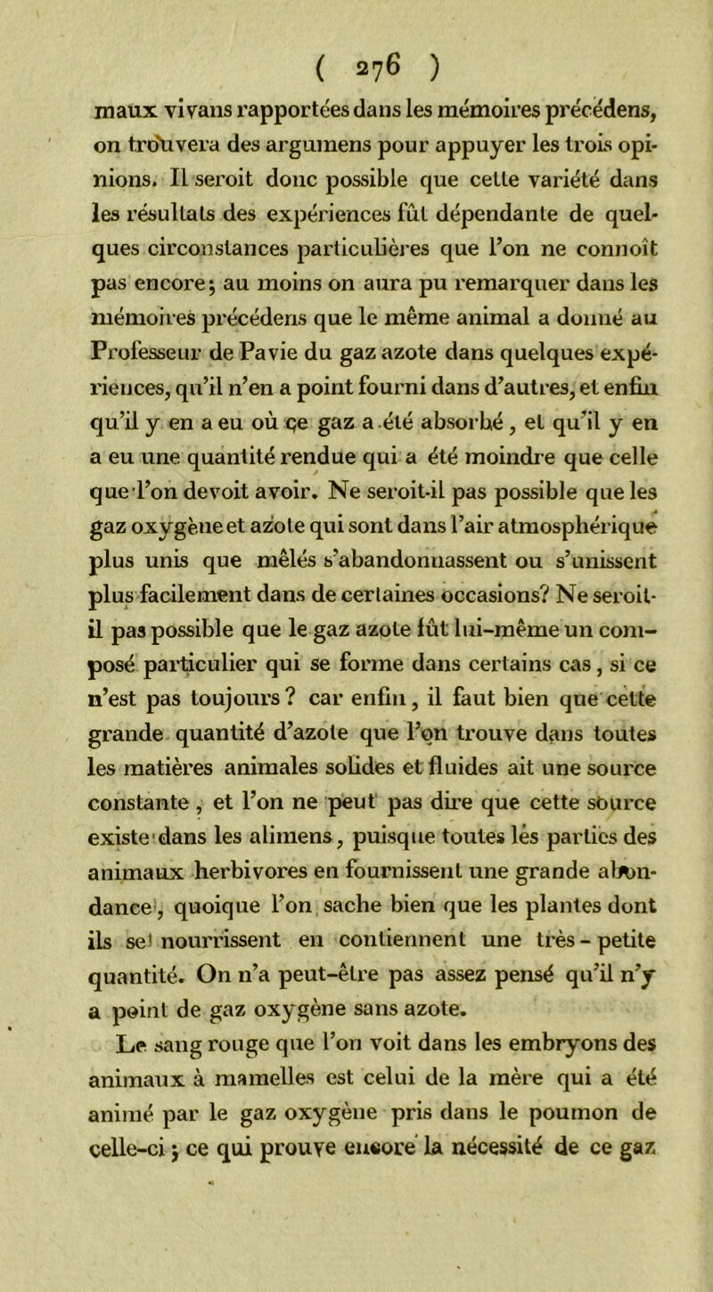 maux vivans l’apportées dans les mémoires précédens, on t.ro'uvera des argumens pour appuyer les trois opi- nions. Il seroit donc possible que celle variété dans les résultats des expériences fût dépendante de quel- ques circonstances particulières que l’on ne connoît pas encore ; au moins on aura pu remarquer dans les mémoires précédens que le même animal a donné au Professeur de Pavie du gaz azote dans quelques expé- riences, qu’il n’en a point fourni dans d’autres, et enfin qu’il y en a eu où qe gaz a été absorbé, et qu’il y en a eu une quantité rendue qui a été moindre que celle que l’on de voit avoir. Ne seroit-il pas possible que les gaz oxygène et azote qui sont dans l’air atmosphérique plus unis que mêlés s’abandonnassent ou s’unissent plus facilement dans de certaines occasions? Ne seroit- il pas possible que le gaz azote lût lui-même un com- posé particulier qui se forme dans certains cas, si ce n’est pas toujours? car enfin, il faut bien que cette grande quantité d’azote que l’on trouve dans toutes les matières animales solides et fluides ait une source constante , et l’on ne peut pas dire que cette source existe dans les alimens, puisque toutes lés parties des animaux herbivores en fournissent une grande al*m- dance , quoique l’on sache bien que les plantes dont ils se! nourrissent en contiennent une très - petite quantité. On n’a peut-être pas assez pensé qu’il n’y a point de gaz oxygène sans azote. Le sang rouge que l’on voit dans les embryons des animaux à mamelles est celui de la mère qui a été animé par le gaz oxygène pris dans le poumon de celle-ci $ ce qui prouve encore la nécessité de ce gaz