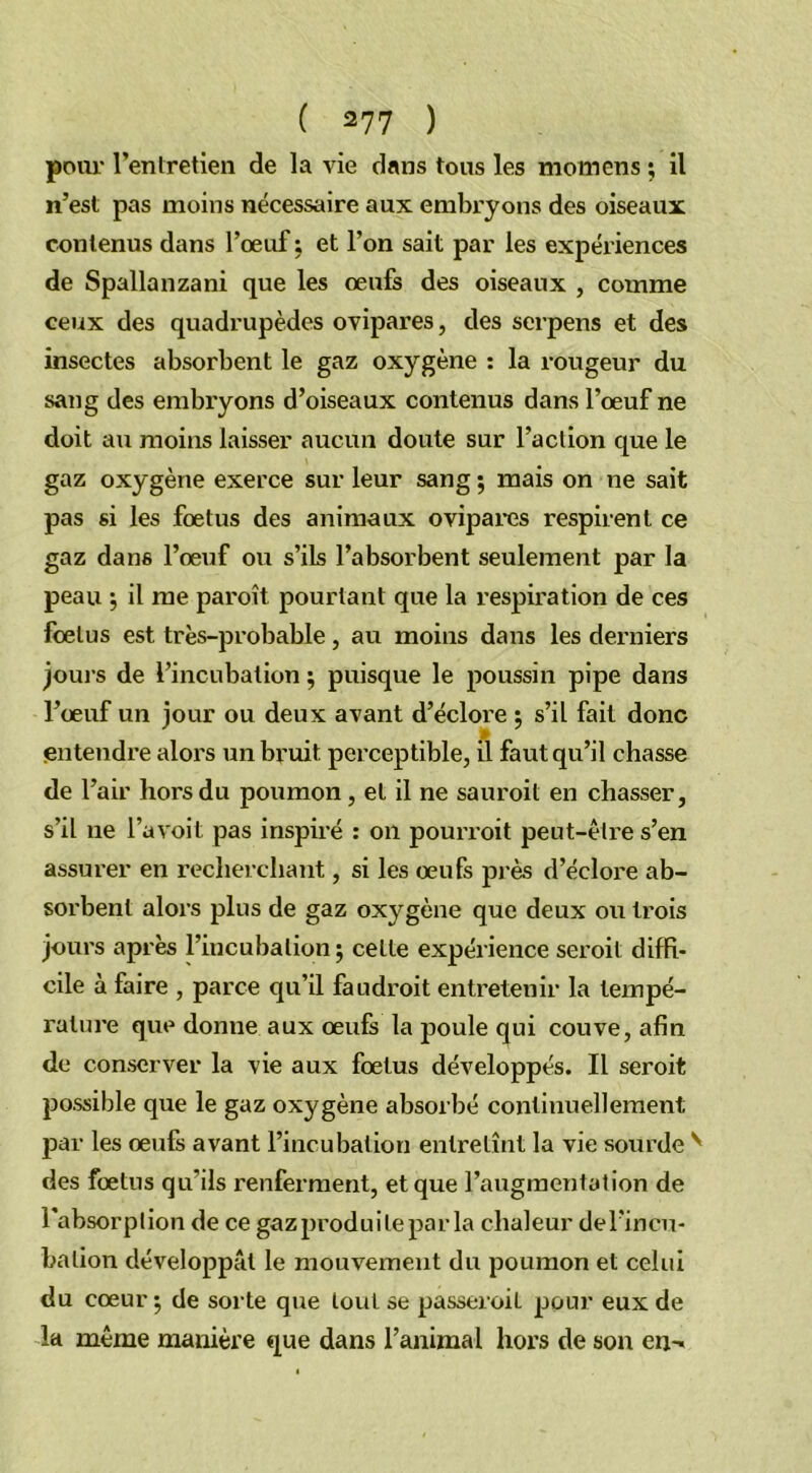 pour l’enlretien de la vie dans tous les momcns ; il n’est pas moins nécessaire aux embryons des oiseaux contenus dans l’œuf ; et l’on sait par les expériences de Spallanzani que les œufs des oiseaux , comme ceux des quadrupèdes ovipares, des serpens et des insectes absorbent le gaz oxygène : la rougeur du sang des embryons d’oiseaux contenus dans l’œuf ne doit au moins laisser aucun doute sur l’action que le gaz oxygène exerce sur leur sang ; mais on ne sait pas si les fœtus des animaux ovipares respirent ce gaz dans l’œuf ou s’ils l’absorbent seulement par la peau ; il me pai'oît pourtant que la respiration de ces fœtus est très-probable, au moins dans les derniers joui s de l’incubation ; puisque le poussin pipe dans l’œuf un jour ou deux avant d’éclore ; s’il fait donc entendre alors un bruit, perceptible, il faut qu’il chasse de l’air hors du poumon, et il ne sauroil en chasser, s’il ne l’a voit pas inspiré : on pourroit peut-être s’en assurer en recherchant, si les œufs près d’éclore ab- sorbent alors plus de gaz oxygène que deux ou trois jours après l’incubation; cette expérience seroit diffi- cile à faire , parce qu’il faudroit entretenir la tempé- rature que donne aux œufs la poule qui couve, afin de conserver la vie aux fœtus développés. Il seroit possible que le gaz oxygène absorbé continuellement par les œufs avant l’incubation entretînt la vie sourde N des fœtus qu'ils renferment, et que l’augmentation de l'absorption de ce gazproduileparla chaleur del’incu- bation développât le mouvement du poumon et celui du cœur ; de sorte que tout se passeroil pour eux de la même manière que dans l’animal hors de son cn^