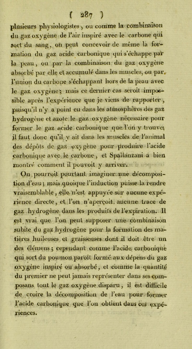 plusieurs physiologistes -, ou comme la combinaison du gaz oxygène de l’air inspiré avec le carbone qni sort du sang, on peut concevoir de même la for- mation du gaz acide carbonique qui s'échappe pat- la peau, ou par la combinaison du gaz oxygène absorbé par elle el accumulé dans les muscles, ou par, l’union du carboue s’échappant liors de la peau avec le gaz oxygène; mais ce dernier cas seroit impos- sible après l’expérience que je viens de rapporter , puisqu’il n’y a point eu dans les atmosphères des gaz hydrogène et azote le gaz oxygène nécessaire pour former le gaz acide carbonique que,l’on y trouve; il faut donc qu’il y ail dans les muscles de l'animal des dépôts de gaz oxygène pour produire l’acide carbonique avec le carbone, et Spallanzani a bien montré comment il pou voit y arriver. On pourrait pourtant imaginer.une décomposi- tion d’eau; mais quoique l’induction puisse la rendre vraisemblable , elle. 11’est appuyée sur aucune expé- l'ience directe, et l’on n’aperçoit, aucune trace de gaz hydrogène dans les produits de l’expiration. Il est vrai que l’on peuL supposer une combinaison subite du gajs hydrogène pour la formation des ma- tières huileuses et graisseuses dont il doit être un des élémens ; cependant comme l’acide, carbonique qui sort du poumon paroît formé aux dépens du gaz oxygène inspiré ou absorbé, et comme la quantité du premier ne peut jamais représenter dans ses coin- posans tout le gaz oxygène disparu, il est difficile de croire la décomposition de l’eau pour former l’acide carbonique que l’on obtient daus ces expé- riences.