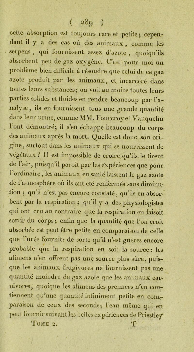 celle absorption est toujours rare et petite; cepen- dant il y a des cas où des animaux , comme les serpens , qui fournissent assez d’azote , quoiqu’ils absorbent peu de gaz oxygène. C’est pour moi un problème bien difficile à résoudre que celui de ce gaz azote produit par les animaux, et incarcéré dans toutes leurs substances; on voit au moins toutes leurs parties solides et fluides en rendre beaucoup par l’a- nalyse, ils en fournissent tous une grande quantité dans leur urine, comme Al VL Fourcroyel Vauquelin l’ont démontré; il s’en échappe beaucoup du corps des animaux après la mort. Quelle est donc son ori- gine, surtout dans les animaux qui se nourrissent de végétaux ? 11 est impossible de croire qu’ils le tirent de l air, puisqu il paroît par les expériences que pour l’ordinaire, les animaux en santé laissent le gaz azote de 1 atmosphère ou ils ont été renfermés sans diminu- tion ; qu’il n’est pas encore constaté, qu’ils eu absor- bent par la respiration; qu’il y a des physiologistes qui ont cru au contraire que la respiration en faisoit sorlir du corps; enfin que la quantité que l’on croit absorbée est peut être petite en comparaison de celle que l’urée fournit: de sorte qu’il n’est guères encore probable que la respiration en soit la source: les alimens n en offrent pas une source plus sûre, puis- que les animaux frugivores ne fournissent pas une quantité moindre de gaz azote que les animaux car- nivores, quoique les alimens des premiers n’en con- tiennent qu’une quantité infiniment petite en com- paraison de ceux des seconds; l’eau même qui en peut fournir suivant les belles expériences de Priestley Tome 2. T