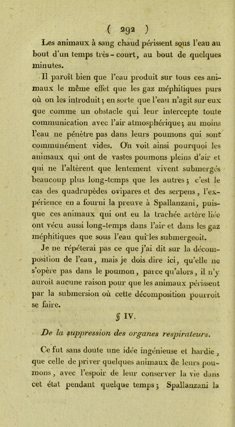 Les animaux à sang chaud périssent sous l’eau au bout d’un temps très-court, au bout de quelques minutes. Il paroît bien que l’eau produit sur tous ces ani- maux le même effet que les gaz méphitiques purs où on les introduit ; en sorte que l’eau n’agit sur eux que comme un obstacle qui leur intercepte toute communication avec l’air atmosphérique\ au moins l’eau ne pénètre pas dans leurs poumons qui sont communément vides. Oh voit ainsi pourquoi les animaux qui ont de vastes poumons pleins d’air et qui ne l’allèrent que lentement vivent submergés beaucoup plus long-temps que les autres j c’est le cas des quadrupèdes ovipares et des serpens, l'ex- périence en a fourni la preuve à Spallanzani, puis- que ces animaux qui ont eu la trachée artère liée ont vécu aussi long-temps dans l’air et dans les gaz méphitiques que sous l’eau qui'les submergeoit. Je ne répéterai pas ce que j’ai dit sur la décom- position de l'eau, mais je dois dire ici, qu’elle ne s’opère pas dans le poumon , parce qu’alors, il n’y auroil aucune raison pour que les animaux périssent par la submersion où cette décomposition pourvoit se faire. § iv. De la suppression des organes respirateurs. Ce fut sans doute une idée ingénieuse et hardie , que celle de priver quelques animaux de leurs pou- mons , avec l’espoir de leur conserver la vie dans cet état pendant quelque temps j Spallanzani la