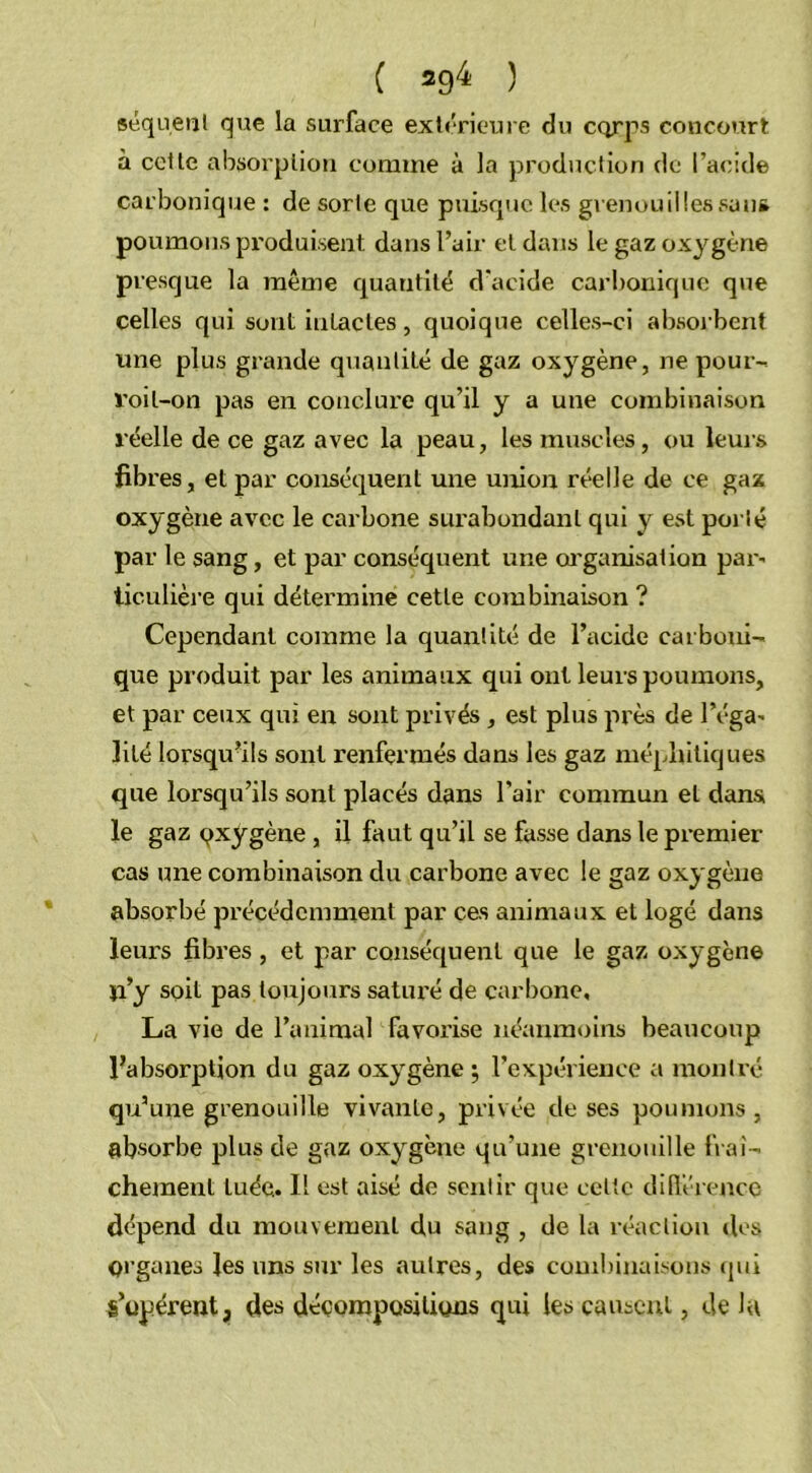 séquent que la surface extérieure du corps concourt à cette absorption comme à la production de l’acide carbonique : de sorte que puisque les grenouillessau* poumons produisent dans l’air et dans le gaz oxygène presque la même quantité d'acide carbonique que celles qui sont intactes, quoique celles-ci absorbent une plus grande quantité de gaz oxygène, ne pour- l’oil-on pas en conclure qu’il y a une combinaison réelle de ce gaz avec la peau, les muscles, ou leurs fibres, et par conséquent une union réelle de ce gaz oxygène avec le carbone surabondant qui y est porté par le sang, et par conséquent une organisation par' ticulière qui détermine cette combinaison ? Cependant comme la quantité de l’acide carboni- que produit par les animaux qui ont leurs poumons, et par ceux qui en sont privés, est plus près de Péga' lilé lorsqu'ils sont renfermés dans les gaz méphitiques que lorsqu’ils sont placés dans Pair commun et dans le gaz oxygène , il faut qu’il se fasse dans le premier cas une combinaison du carbone avec le gaz oxygène absorbé précédemment par ces animaux et logé dans leurs fibres, et par conséquent que le gaz oxygène ji’y soit pas toujours satui’é de carbone, La vie de l’animal favorise néanmoins beaucoup l’absorption du gaz oxygène ; l’expérience a montré qu’une grenouille vivante, privée de ses poumons, absorbe plus de gaz oxygène qu’une grenouille fraî- chement tuée. H est aisé de sentir que celte différence dépend du mouvement du sang , de la réaction des Organes les uns sur les autres, des combinaisons qui s’opèrent, des décompositions qui les causent, de lu
