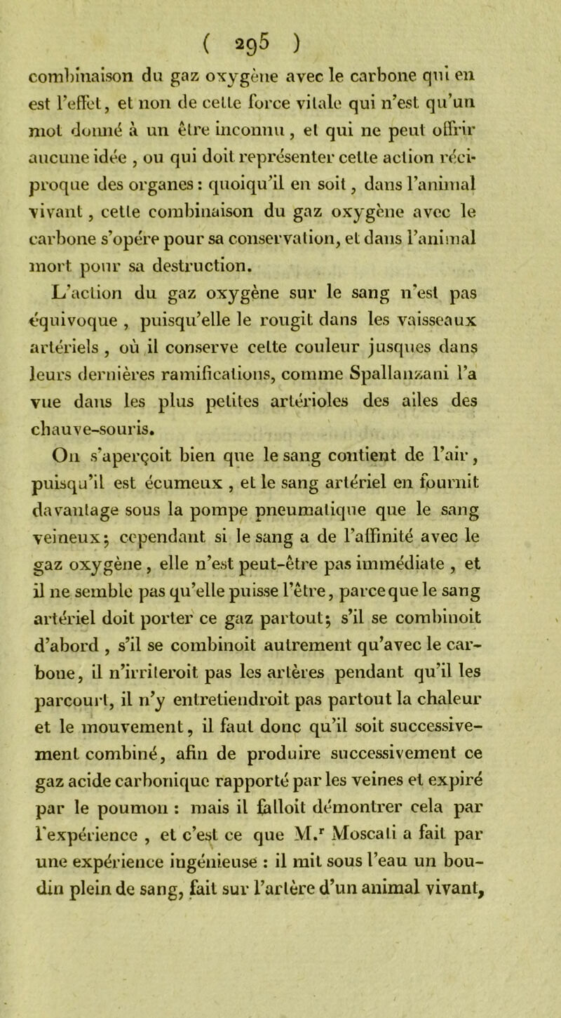 combinaison du gaz oxygène avec le carbone qui en est l’effet, et non de cette force vitale qui n’est qu’un mot donné à un être inconnu, et qui ne peut offrir aucune idée , ou qui doit représenter cette action réci- proque des organes : quoiqu’il en soit, dans l’animal vivant, cette combinaison du gaz oxygène avec le carbone s’opère pour sa conservation, et dans l’animal mort pour sa destruction. L’action du gaz oxygène sur le sang n'est pas équivoque , puisqu’elle le rougit dans les vaisseaux artériels, où il conserve celte couleur jusques dans leurs dernières ramifications, comme Spallanzani l’a vue dans les plus petites artérioles des ailes des chauve-souris. On s’aperçoit bien que le sang contient de l’air, puisqu’il est écumeux , et le sang artériel en fournit davantage sous la pompe pneumatique que le sang veineux ; cependant si le sang a de l’affinité avec le gaz oxygène , elle n’est peut-être pas immédiate , et il ne semble pas qu’elle puisse l’être, parce que le sang artériel doit porter ce gaz partout; s’il se combinoit d’abord , s’il se combinoit autrement qu’avec le car- bone, il n’irriteroit pas les artères pendant qu’il les parcourt, il n’y entretiendroit pas partout la chaleur et le mouvement, il faut donc qu’il soit successive- ment combiné, afin de produire successivement ce gaz acide carbonique rapporté par les veines et expiré par le poumon : mais il falloit démontrer cela par l'expérience , et c’est ce que M.r Moscali a fait par une expérience ingénieuse : il mit sous l’eau un bou- din plein de sang, fait sur l’artère d’un animal vivant.