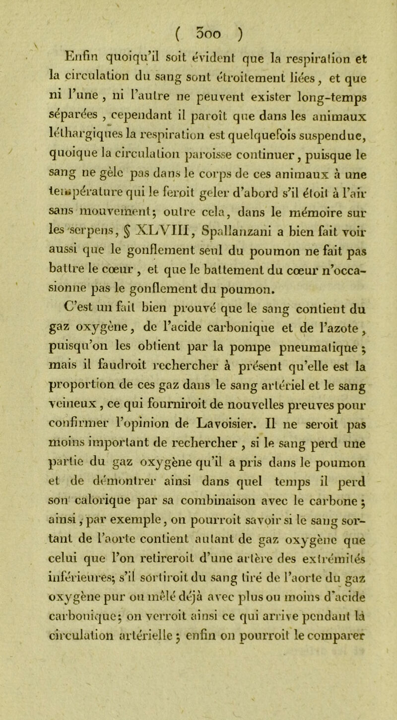Enfin quoiqu’il soit évident que la respiration et la circulation du sang sont étroitement liées, et que ni l’une , ni l’autre ne peuvent exister long-temps séparées , cependant il paroît que dans les animaux léthargiques la respiration est quelquefois suspendue, quoique la circulation paroisse continuer, puisque le sang ne gèle pas dans le corps de ces animaux à une température qui le ferpit geler d’abord s’il éloit à l’air sans mouvement; outre cela, dans le mémoire sur les-serpens, § XLVIII, Spallanzani a bienfait voir aussi que le gonflement seul du poumon ne fait pas battre le cœur , et que le battement du cœur n’occa- sionne pas le gonflement du poumon. C’est un fait bien prouvé que le sang contient du gaz oxygène, de l’acide carbonique et de l’azote, puisqu’on les obtient par la pompe pneumatique ; mais il faudroit rechercher à présent qu’elle est la proportion de ces gaz dans le sang artériel et le sang veineux, ce qui foumiroit de nouvelles preuves pour confirmer l’opinion de Lavoisier. Il ne seroit pas moins important de rechercher , si le sang perd une partie du gaz oxygène qu’il a pris dans le poumon et de démontrer ainsi dans quel temps il perd son calorique par sa combinaison avec le carbone ; ainsi, par exemple, on pourroit savoir si le sang sor- tant de l’aorte contient autant de gaz oxygène que celui que l’on retireroit d’une artère des extrémités inférieures; s’il sôrtiroitdu sang tiré de l’aorte du gaz oxygène pur ou mêlé déjà avec plus ou moins d’acide carbonique; on verroit ainsi ce qui arrive pendant là circulation artérielle ; enfin on pourroit le comparer