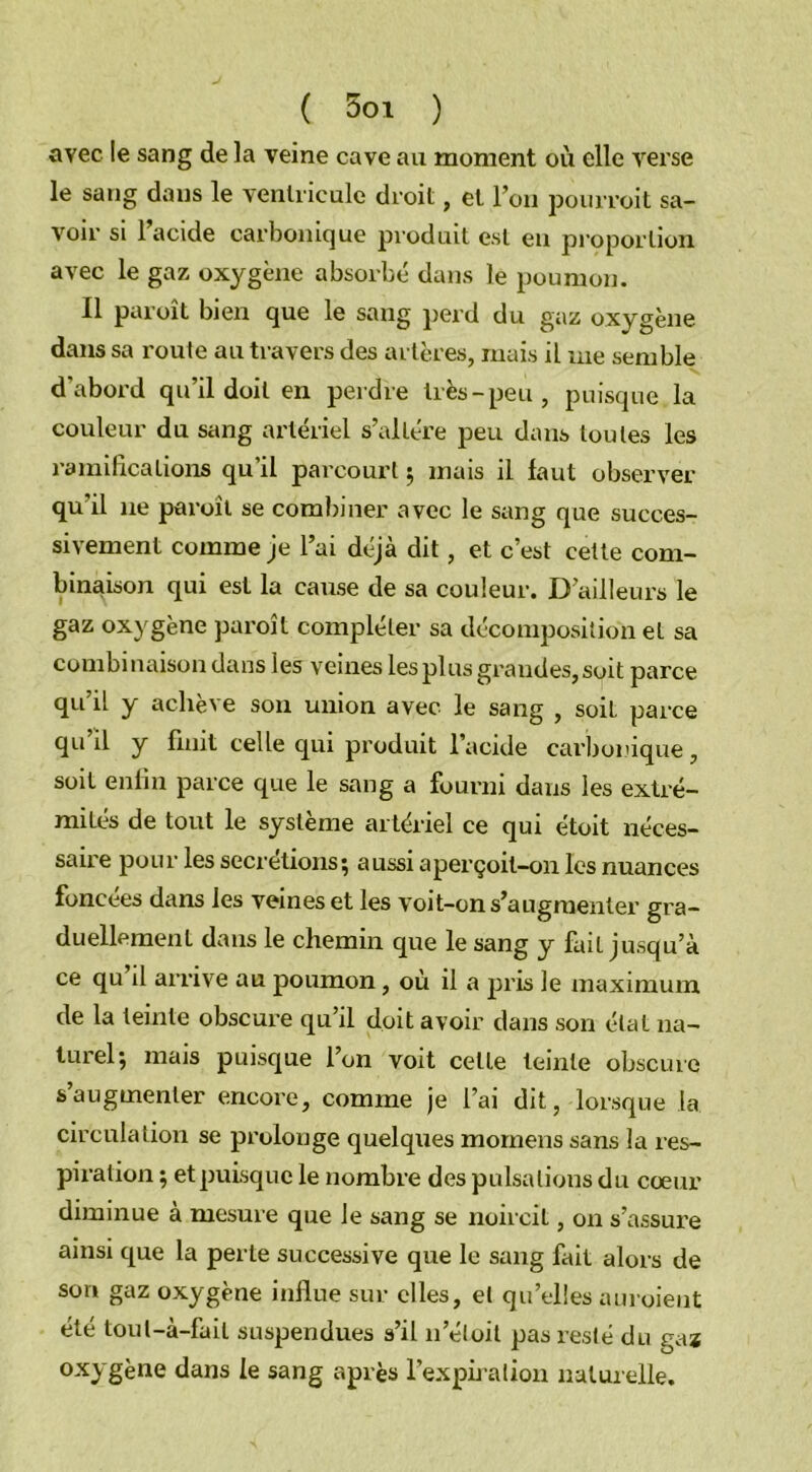 avec le sang de la veine cave au moment où elle verse le sang dans le ventricule droit, et l’on pourvoit sa- voir si l’acide carbonique produit est eu proportion avec le gaz oxygène absorbé dans le poumon. Il paroît bien que le sang perd du gaz oxygène dans sa route au travers des artères, mais il me semble d'abord qu’il doit en perdre très - peu , puisque la couleur du sang artériel s’altère peu dans toutes les ramifications qu’il parcourt ; mais il faut observer qu'il 11e paroit se combiner avec le sang que succes- sivement comme je l’ai déjà dit, et c’est cette com- binaison qui est la cause de sa couleur. D’ailleurs le gaz oxygène paroît compléter sa décomposition et sa combinaison dans les veines les plus grandes, soit parce qu’il y achève son union avec le sang , soit parce qu il y finit celle qui produit l’acide carbonique, soit enfin parce que le sang a fourni dans les extré- mités de tout le système artériel ce qui étoit néces- saire pour les secrétions; aussi aperçoit-on les nuances foncées dans les veines et les voit-on s’augmenter gra- duellement dans le chemin que le sang y fait jusqu’à ce qu il arrive au poumon, où il a pris le maximum de la teinte obscure qu’il doit avoir dans son état na- turel; mais puisque l’on voit celte teinte obscure s’augmenter encore, comme je l’ai dit, lorsque la circulation se prolonge quelques mornens sans la res- piration ; et puisque le nombre des pulsations du cœur diminue à mesure que le sang se noircit, on s’assure ainsi que la perte successive que le sang fait alors de son gaz oxygène influe sur elles, et quelles auroient été toul-à-fait suspendues s’il 11’éloit pas resté du gaz oxygène dans le sang après l'expiration naturelle.