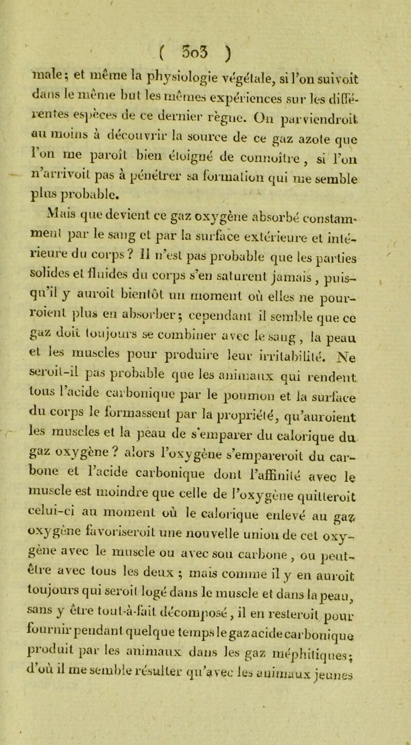 innie; et meme la physiologie végétale, si l’on suivoit dans le meme but les memes expériences sur les diffé- rentes espèces de ce dernier règne. On parviendroit au moins à découvrir la source de ce gaz azote que Ion me paroit bien éloigné de connoîlre, si l’on n’arrivoit pas à pénétrer sa formation qui me semble plus probable. Mais que devient ce gaz oxygène absorbé constam- ment par le sang et par la surface extérieure et inté- rieure du corps? 11 n’est pas probable que les parties solides et fluides du corps s’en saturent jamais , puis- qu il y auroit bientôt un moment où elles ne pour- roienl plus eu absorber; cependant il semble que ce gaz doit toujours se combiner avec le sang , la peau et les muscles pour produire leur irritabilité. Ne seroit-il pas probable que les animaux qui rendent tous 1 acide carbonique par le poumon et la surface du corps le formassent par la propriété, qu’auroient les muscles et la peau de s’emparer du calorique du gaz oxygène? alors l’oxygène s’empareroit du car- bone et l’acide carbonique dont l’affinité avec le muscle est moindre que celle de l’oxygène quilleroit celui-ci au moment ou le calorique enlevé au ga?; oxygène favoriseroit une nouvelle union de cet oxy- gène avec le muscle ou avec sou carbone , ou peut- elre avec tous les deux ; mais comme il y en auroit toujours qui seroil logé dans le muscle et dans la peau, sans y être toul-à-fait décomposé, il en resteroil pour fournir pendant quelque temps le gazacide carbonique produit par les animaux dans les gaz méphitiques; d’où il me semble résulter qu’avec les animaux jeunes